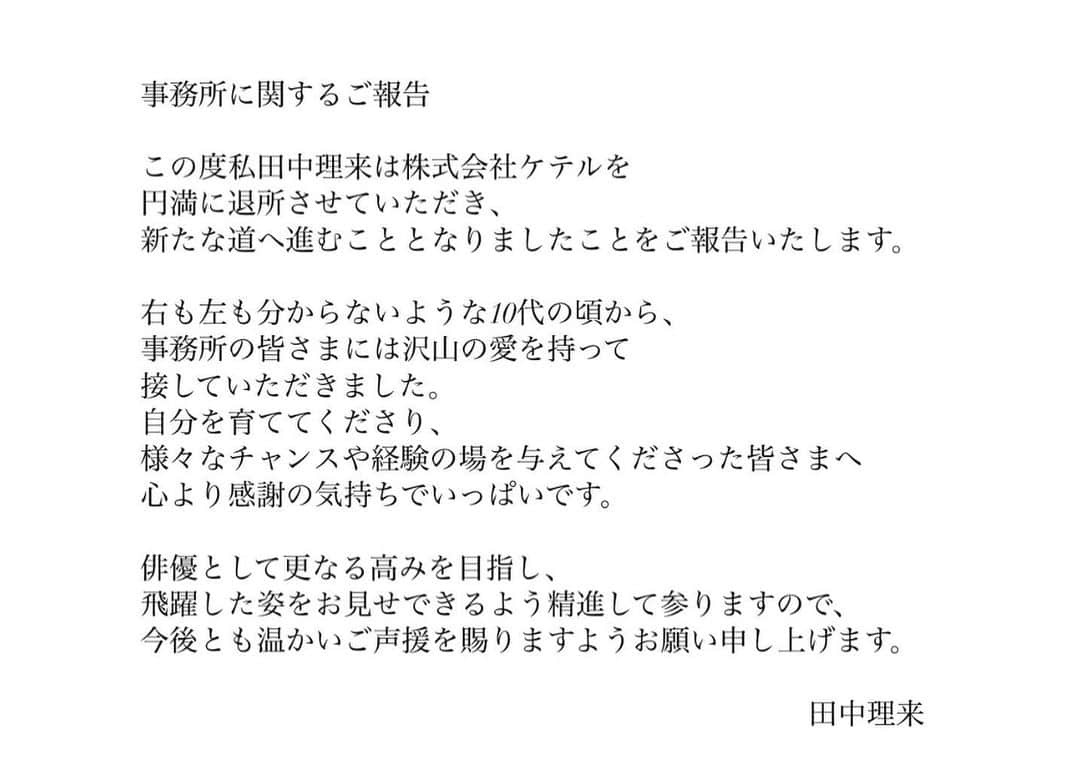 田中理来さんのインスタグラム写真 - (田中理来Instagram)「いつも応援してくださっている皆様に大事なお知らせがあります。  所属事務所に関するご報告  この度私田中理来は株式会社ケテルを円満に退所させていただき、新たな道へ進むこととなりましたことをご報告いたします。  右も左も分からないような10代の頃から、事務所の皆さまには沢山の愛を持って接していただきました。自分を育ててくださり、様々なチャンスや経験の場を与えてくださった皆さまへ心より感謝の気持ちでいっぱいです。  俳優として更なる高みを目指し飛躍した姿をお見せできるよう精進して参りますので、今後とも温かいご声援を賜りますようお願い申し上げます。  田中理来」8月7日 20時02分 - tanaka__riku