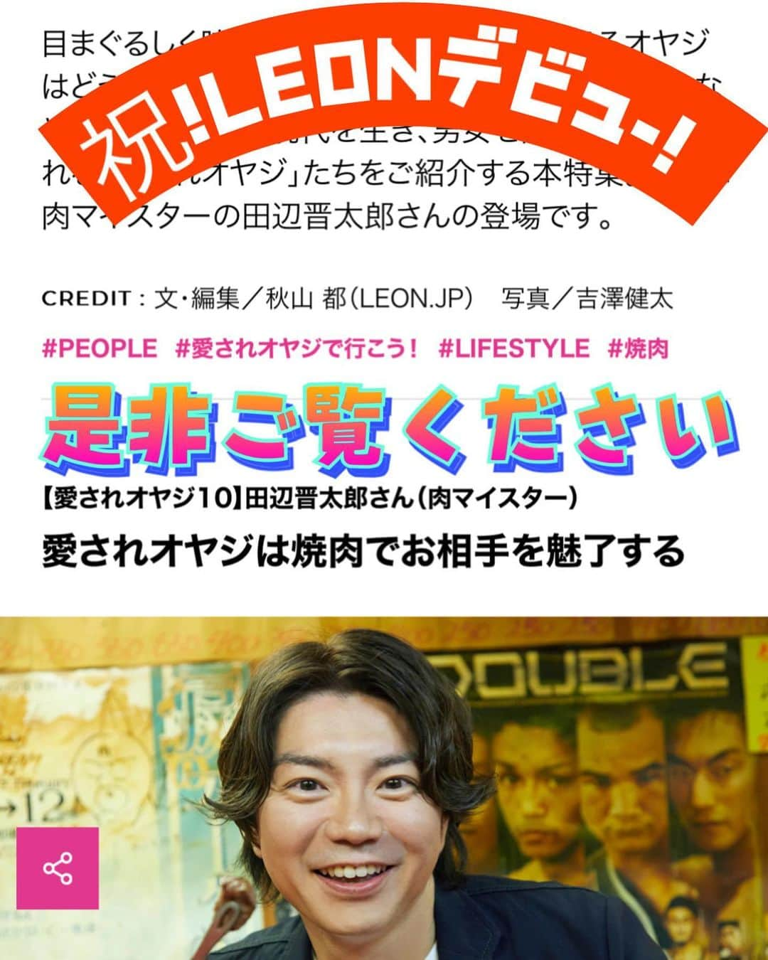 田辺晋太郎のインスタグラム：「【本日公開！LEON 愛されオヤジ 焼肉オヤジとして掲載されました！！】  #肉マイスター #田辺晋太郎 ついに #ちょい悪オヤジ などの言葉で有名な #leon デビューいたしました！  しかも #愛されオヤジ と言う身に余る光栄なキャッチコピーのコーナーに掲載していただきました。  #焼肉 とは、そして田辺晋太郎の人生とはと言うところで語るにあたり、自分にとって1番愛されオヤジと言う言葉がしっくりくる大先輩のお店でインタビューと撮影をさせていただきました。  本来取材は一切出ないお店ですし、「僕はこんないいおもちゃ持ってるんだよ！いいだろう！」みたいな感じでそんなお店を自慢することも絶対に嫌だし、そういう事はしてこなかったのですが、常連さんが帰ってこれる場所とするためにも 店名を非公開とし、および企画内容にご賛同いただき、一緒に写っていただくことができました。  これもひとえに焼肉のみならず、その後も一緒に飲み歌い、語らいをしてきた絆が、今回このような形でご一緒に出演していただけたことに本当に嬉しい限りです。  また2年前の大炎上してからと言うもの、田辺晋太郎本人にスポットが当たるような取材と言うものは一切なく、#ホルモン人生タロちゃん を紹介すると言う取材に於いて出演すると言う事はありましたが、今回このようなオファーをいただいたことを大変うれしく思います。  今回この企画をやらせていただくにあたり、ご縁を繋いでくださった方、そしてこの記事を書いてくださった秋山さん、そして素晴らしい写真を撮ってくださった吉澤さんに心より感謝いたします。  リンク先は本文には掲載してもリンクできないので、コメント欄とプロフィール文章及びストーリーズにあげております  是非本記事をご覧頂き拡散などしていただけたらありがたいです。  なにとぞよろしくお願いいたします。」