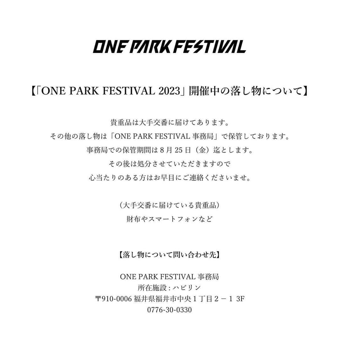 社長のインスタグラム：「「ONE PARK FESTIVAL 2023」 開催中の落し物について  貴重品は大手交番に届けてあります。 その他の落し物は「ONE PARK FESTIVAL 事務局」で保管しております。 事務局での保管期間は8月25日（金）迄とします。 その後は処分させていただきますので 心当たりのある方はお早目にご連絡くださいませ。  （大手交番に届けている貴重品） 財布やスマートフォンなど  【落し物について問い合わせ先】  ONE PARK FESTIVAL 事務局 所在施設: ハピリン 〒910-0006 福井県福井市中央１丁目２−１ 3F 0776-30-0330」