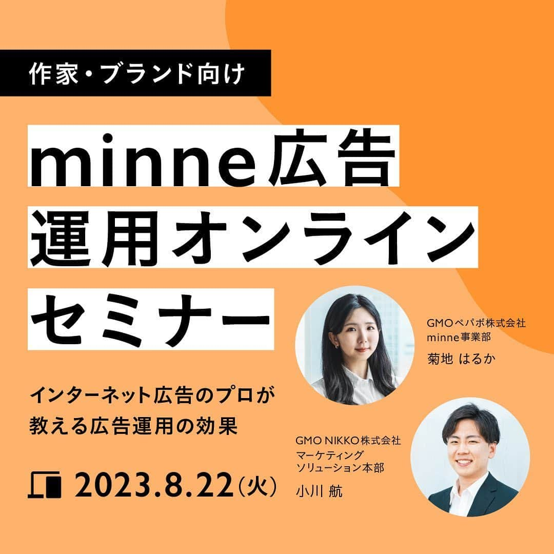 minneのアトリエさんのインスタグラム写真 - (minneのアトリエInstagram)「みなさんはminne広告をご存知ですか？   minne広告とは、2023年8月2日に開始したminne内で広告を出すことができるクリック型課金広告サービスです。   そしてminneではより本気の作家活動に踏み出す機会を提供し、新たに売れるきっかけを作るため、本セミナーを実施する運びとなりました。   本セミナーはminneで販売していく中で、以下のようなことを感じたことある方にぜひご参加いただきたいセミナーとなっております。  ＼こんな方におすすめ／  ・作品を見てもらいたい、購入してもらいたいターゲットに自分の作品を効果的に届けたい  ・購入者のニーズをより詳しく分析したい  ・リスティング広告やプロモーションに興味があるけど、何から始めればいいかわからない  本セミナーでは、広告のプロがインターネット広告の重要性や効果をお教えします。また新たに始まったminne広告の運用方法や効果的な活用法まで幅広くお伝えします。ぜひこの機会にご参加ください。  オンラインセミナーのお申込みは先着順となり、定員に達し次第受付終了となりますので、お早めにお申込みください。  ＜セミナー概要＞  ◆ 開催日時  2023年8月22日(火)11:00～12:30（1時間30分を予定）  ◆ 会場  オンライン（Zoom）  ◆ 参加費  無料  ◆ 定員  500名  ◆ 登壇者  GMO NIKKO株式会社  マーケティングソリューション本部  小川航（おがわこう）氏  GMO ペパボ株式会社　minne事業部  菊地はるか（きくちはるか）  ◆ セミナー内容  1.セミナー概要  2.事前アンケートの結果共有  3. インターネット広告  　・インターネット広告とは  　・インターネット広告を出すメリット  　・広告効果の有無の違い  4. minne広告  　・minne広告とは  　・開始から運用までの流れ  　・効果的に活用するためには  　・使用時に気をつけること  5. 事前アンケートのQA回答  ◆ アーカイブ動画について  アーカイブ配信の有無については未定です。  ◆ お申し込み方法  以下のセミナーご案内記事にある【セミナー参加お申込み方法】および【セミナー参加・視聴方法】をご確認の上、お申込みください。   minne広告運用オンラインセミナー https://note.minne.com/n/n179c29a89ec7  #minne #ものづくり #作家活動 #ミンネ  #ハンドメイド #ハンドメイド作家 #ハンドメイド販売 #ネット販売 #ネットショップ運営 #データ販売 #レッスン動画」8月8日 14時57分 - minne_lab