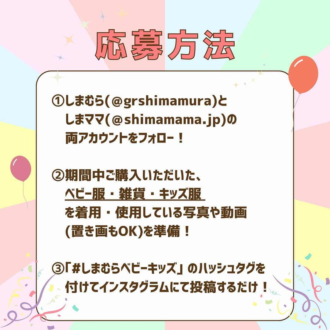 しまむらさんのインスタグラム写真 - (しまむらInstagram)「🌈 ”しまむら×しまママ”ベビー・キッズフェアキャンペーン🌈  夏もいよいよ本番‼8月9日(水)〜『ベビー•キッズフェア』がスタート🎉  毎日頑張っている「ママパパ」たちに、👩🏻👨🏻 ゆっくりお買い物を楽しんでもらうために、 毎年「夏休み」期間中に開催🌻🍉☀️  今年は“ママパパのための子育て情報メディア”としてスタートした『しまママ』と『しまむら』でベビー・キッズフェアキャンペーンを実施します🎊  指定ハッシュタグで投稿してくれた方の中から抽選で20名の方に、しまむらグループ全店でご利用いただける、5,000円分の商品券をプレゼント💰✨ みなさんからたくさんの投稿お待ちしております📸🎞 ______________________________ 🎆応募方法🎆 ①しまむら(@grshimamura)としまママ(@shimamama.jp)の両アカウントをフォロー！ ②期間中にご購入いただいた、ベビー服•雑貨•キッズ服を着用•使用している写真や動画を準備！(置き画OK） ③「#しまむらベビーキッズ」のハッシュタグを付けてインスタグラムにて投稿するだけ！ ______________________________ 〈応募期間〉 2023年8月9(水)10:00〜8月31日(木)23:59  〈賞品〉 しまむらグループ共通商品券5,000円分×20名様  〈当選者様へのご連絡 〉 ・当選者の方には9月中旬ごろ、しまママ公式アカウント（＠shimamama.jp）から、ダイレクトメッセージ（DM）にて、ご連絡をします。 ・しまママ公式アカウント（＠shimamama.jp）からダイレクトメッセージを受け取れるように設定ください。 ⚠DMでの当選結果のご質問にはお答えできませんので、ご了承ください。 ⚠偽アカウントのなりすまし行為にご注意ください。  〈対象外となる投稿〉 ・キャンペーン期間中、しまむらで購入された“ベビー服・雑貨、キッズ服”が含まれていない、わかりずらい場合 ・指定のハッシュタグ付けされていない、ハッシュタグが不完全な場合 ・投稿日時がエントリー期間外だった場合  〈注意事項〉 ・応募はおひとり様1回限りとなります。 ・同一の応募者様から複数アカウントを使用しての応募を確認した場合、1アカウントの応募のみを有効とみなし、それ以外の応募は無効といたします。 ・抽選時に、アカウントフォロー、タグ付け等、当選要件となる状態を維持いただいていることが確認できない場合、抽選の対象から外れることがあります。フォローを外されておりますとご当選の連絡ができなくなりますのでご注意ください。 ・本キャンペーンは予告なく中止または変更させていただく場合がございます。 ・本キャンペーンにご参加いただくことにより、応募要項に同意いただいたものとみなします。（未成年者の方は、親権者に同意いただいたものとみなします） ・当社の社員とその家族、及び関係者の応募はできません。 ・プレゼントの発送は日本国内に限定させていただきます。 ・再抽選は行いません。 ・アカウントを非公開設定にしている場合は抽選対象外となります。 ・下記に当てはまる場合、ご当選の資格は無効となります。 ―応募に際し、不正行為があったと当社が判断した場合 ―ご当選通知のDMに対し返信期限までに手続きいただけない場合 ―登録内容に不備があった場合 ―住所/転居先不明または長期不在などにより、賞品がお届けできなかった場合 ・賞品の返品・交換・配送業者より弊社に返送されてからの再配送はできませんのでご了承くださいませ。 ・賞品の転売は禁止させていただきます。 ・賞品は2023年9月下旬頃より順次発送予定となります。 ・本キャンペーン参加にあたって生じるインターネット接続料や通信料、ご当選通知DMに記載の手続きを履践するにあたって生じる諸費用は、ご本人様の負担となります。 ・本キャンペーンはMeta社・Instagramとは一切関係ありません。  〈お問い合わせ先 〉 [事務局] “しまむら×しまママ”ベビーキッズフェアキャンペーン事務局 [事務局開設期間] ～2023年10月31日(火) [問い合わせ先]しまママ公式アカウントDM [受付時間]10:00～17:00 ※土日祝日を除く ※お問い合わせは順次ご返信させていただきますので、お時間をいただく場合がございます。予めご了承ください。 ※受付時間外にご連絡いただいた場合は、翌営業日以降のご返信となります。 ※お問い合わせの際は、「@shimamama.jp」を受信許可するようご設定ください。 ※通信費はお客様のご負担になります。  #しまママ #しまむらベビーキッズ #shimamama #しまむら #しまベビ購入品 #しまママ購入品 #しまパト #しまむらパトロー #しまオン #しまむら戦利品 #しまむら購入品 #しまむら安心価格」8月8日 20時00分 - grshimamura