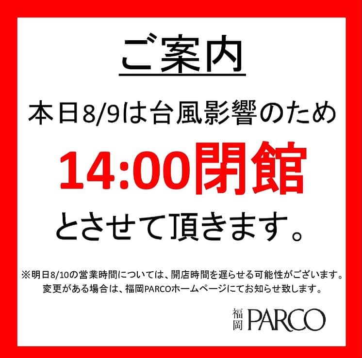 のインスタグラム：「.  【8/9(水)営業時間変更のお知らせ】  台風6号の影響に伴いまして、お客様・従業員の安全を最優先させていただき、   本日8/9（水）は14：00閉館 明日8/10（木）の営業時間については、営業時間を遅らせる可能性がございます。今後変更がある場合は、福岡パルコホームページにてお知らせいたします。    とさせていただきます。    また、一部店舗については営業時間が異なる場合がございますので、予めご了承ください。 ご理解、ご協力の程よろしくお願い申し上げます。    福岡PARCO」