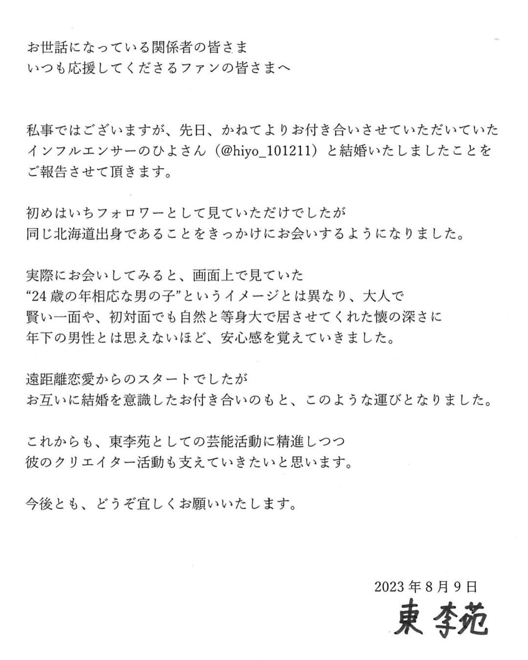 東李苑さんのインスタグラム写真 - (東李苑Instagram)「ご報告です。🐤💍 . お世話になっている関係者の皆さま いつも応援してくださるファンの皆さまへ   私事ではございますが、先日、かねてよりお付き合いさせていただいていた インフルエンサーのひよさん(@hiyo_101211 )と 結婚いたしましたことをご報告させて頂きます。   初めはいちフォロワーとして見ていただけでしたが 同じ北海道出身であることをきっかけにお会いするようになりました。   実際にお会いしてみると、画面上で見ていた “24歳の年相応な男の子”というイメージとは異なり、大人で 賢い一面や、初対面でも自然と等身大で居させてくれた懐の深さに 年下の男性とは思えないほど、安心感を覚えていきました。   遠距離恋愛からのスタートでしたが お互いに結婚を意識したお付き合いのもと、このような運びとなりました。   これからも東李苑としての芸能活動に精進しつつ 彼のクリエイター活動も支えていきたいと思います。   今後とも、どうぞ宜しくお願いいたします。  2023年8月9日 東 李苑」8月9日 13時43分 - az_rion