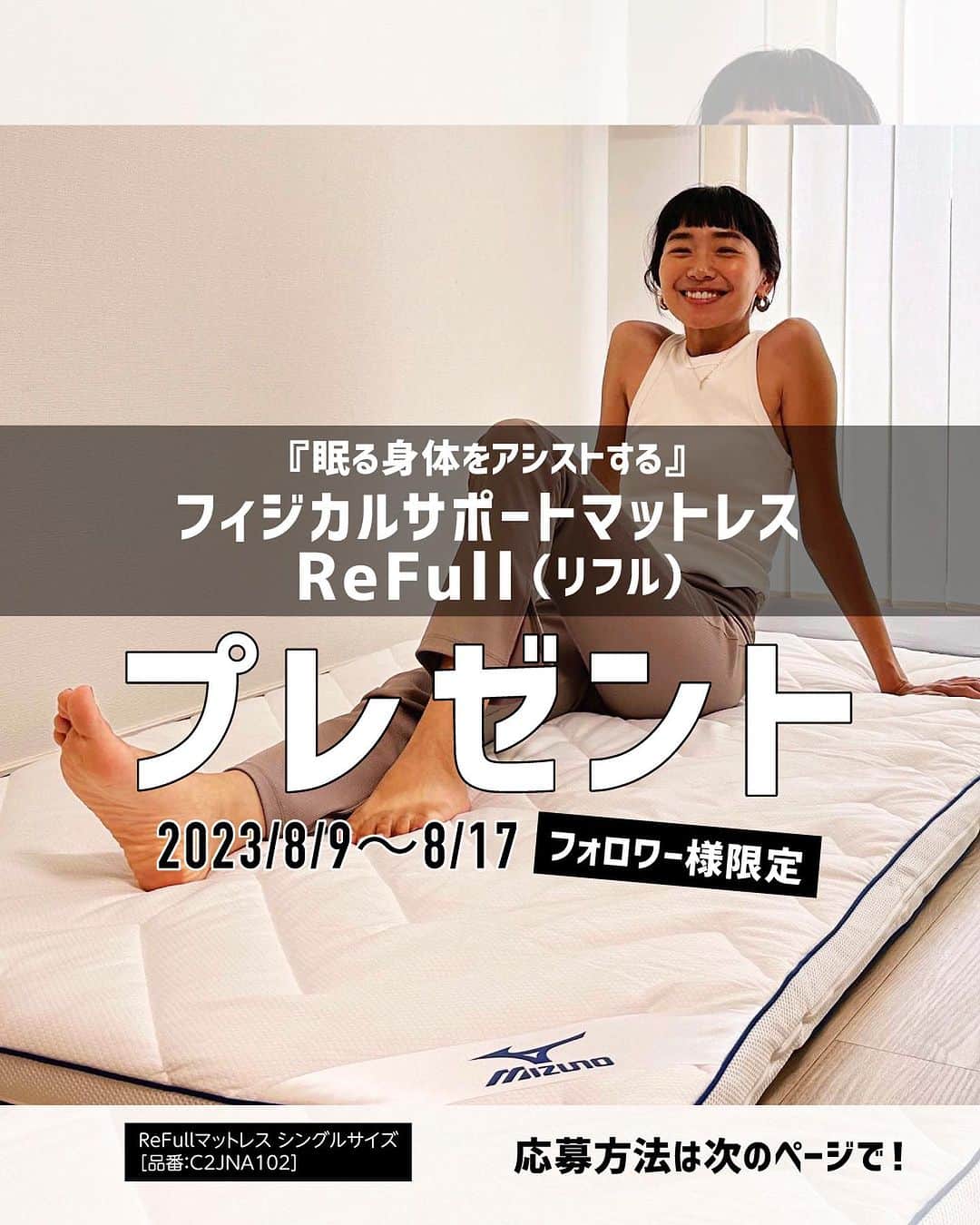 ミズノプラスミー のインスタグラム：「※こちらのキャンペーンは終了致しました。たくさんのご応募をいただき、ありがとうございます。  ＼フォロワー様限定／ 1名様にプレゼント✦  身体を科学するミズノのテクノロジーを生かした 『眠る身体をアシストする』 フィジカルサポートマットレス ReFull（リフル）を フォロー＆コメントいただいた方にプレゼント♪  なお、フォロワー様だけがご応募いただけます。 もちろんこれからのフォローも大歓迎です！ 皆様のご応募をお待ちしております♪  𓇼今後もキャンペーンを開催予定ですので、 キャンペーン終了後もぜひフォローを続けてくださいね！  ＝＝＝＝＝  【 参 加 方 法 】 １、【 @mizuno_lifeandhealth 】をフォロー。 ２、こちらのキャンペーン投稿に『「私の快眠法」または「ぐっすり眠れたらしたいこと」』 をコメントしてください。  【 プレゼント商品（1名様）】 ＜ReFullマットレス＞ 01:ホワイト  シングルサイズ 約97cm×196cm 品番：CNJNA102  ※アカウントを非公開としている方は抽選の対象とはなりません。 ※すでに対象の公式Instagramアカウントをフォローされている方は、コメント のみで応募完了となります。  ■応募条件 ・プレゼント到着1か月以内に、ハッシュタグ「#mizuno_lifeandhealth」とメンション「@mizuno_lifeandhealth」 を付けて感想を投稿してくださる方 ・上記の投稿内容を#mizuno_lifeandhealth InstagramやHP、ECサイト等で使用することに許諾いただける方 ・キャンペーン終了後もフォローを続けてくださる方  ■応募期間 2023年8月9日（水）～8月17日（木）  ■当選者発表 ・キャンペーン期間終了後、2023年9月の第4週までに、事務局より当選者の方にご連絡いたします。 ・ご連絡はDMとなりますので、公開アカウントでご応募下さい。  ■応募要項 ・抽選時にアカウントフォローを継続いただいていることが確認できない場合、抽選の対象になりません。 ・当選者の方へは、Mizuno Life & Hearth公式Instagramアカウント（@mizuno_lifeandhealth）よりDMをお送りします。偽アカウントから送られたURLのクリック及びDMへの返信は、行わないようご注意下さい。 ・本キャンペーンの内容・賞品については予告なく変更させていただくことがあります。あらかじめご了承ください。 ・当選の権利はご本人のみ有効となります。第三者への譲渡や、賞品の変更等はできません。 ・応募対象と賞品の発送は、日本国内在住の方に限らせていただきます。 ・住所不明・長期不在等により賞品をお届けできない場合、当選を無効とさせていただく場合がございます。 ・当キャンペーンの応募受付、選考内容、当選確認等に関するお問い合わせはお答えいたしかねます。 ・当キャンペーンは、Meta社とは一切関係ありません。  ＝＝＝＝＝  これからのフォローも大歓迎です！ たくさんのご応募、お待ちしております。  @mizuno_official_shop  #mizuno #ミズノ #ミズノライフアンドヘルス #mizuno_lifeandhealth #ライフスタイル #ライフスタイル提案 #MIZUNO_SLEEP #ミズノスリープ #マットレス #快眠 #マクアケ #makuake」