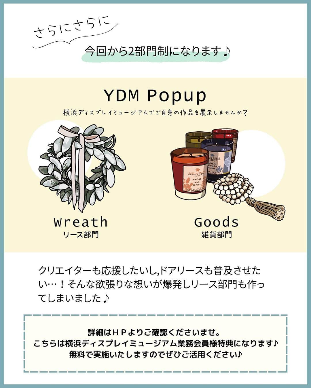 横浜ディスプレイミュージアムさんのインスタグラム写真 - (横浜ディスプレイミュージアムInstagram)「【YDM Popup Space】  作品をＰＲしたいクリエイターを大募集！  手仕事を愛するクリエイターの 心のこもった作品を たくさんの方にご紹介できる機会を 作りたいという想いから始まった YDMポップアップスペース  以前は期間限定の開催でしたが この度、新たに展示場所を作成し 常設での展示をすることになりました！ （年4回入れ替え予定）  国内最大級の雑貨・資材問屋である横浜ディスプレイミュージアム 一般店舗とは違い業者様が多く集まる場所でもあります😊  中にはスタイリストや雑貨ショップオーナーなども ご来店されますので新たな販路に繋がる可能性も👍  また、今回から「グッズ部門」「リース部門」の 2部門の募集をいたします♪  グッズ部門は本店ラウンジ内部に新しく設置した 展示什器にジャンル問わず クリエイターの作品を展示いただけます。 ( 定員10名）  リース部門では本店2階の渡り廊下にあるガラスショーケースに お作りいただいたリースを展示いたします。 フラワーアレンジ以外のリースも大歓迎！ (定員12名）  展示スペースにはショップ名と ネットショップ・インスタグラムの ＱＲコードをボードに印刷し 設置させていただきます。  そして更に！ ご参加いただいたクリエイターを 紹介するチラシを弊社で作成し 当店でお買い物いただいたお客様に お配りさせていただきます😊 こちらは今回からの試み💪  横浜ディスプレイミュージアムは クリエイターの活動を応援いたします✨  こちらは弊社業務会員様のみの特典です 奮ってご応募くださいませ♪  今回の展示枠の募集期間は（8/10～8/20）まで詳しくは ＨＰピックアップよりご確認ください✨  @yokohamadisplaymuseum  .  ディスプレイスタイリング専門アカウント  @ydm_deco.styling  :  フェイクグリーンスタイリング専門アカウント  @ydm_fakegreen.styling  :  アーティフィシャルフラワー専門アカウント  @ydmarrangementline  :  横浜ディスプレイミュージアム公式  ディスプレイ専門アカデミー  @jdca_school  プチプチハッピープラス  株式会社ポピーが運営♪  全国の100円ショップで展開中♪  @puchihapi  #横浜ディスプレイミュージアム #ydmポップアップスペース#フラワーアレンジ#ハンドメイド作家さんと繋がりたい#ハンドメイド#ハンドメイド作家#手仕事が好き #ハンドメイドマルシェ」8月10日 17時00分 - yokohamadisplaymuseum