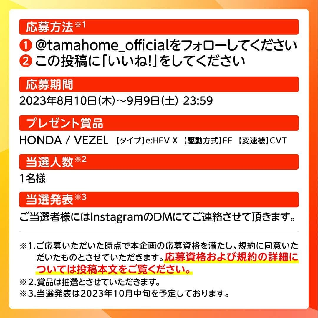 タマホーム株式会社さんのインスタグラム写真 - (タマホーム株式会社Instagram)「☆プレゼントキャンペーン 第１９弾★  カーライフを楽しもう！  抽選で１名様に、HONDAのVEZELが当たる！ 応募は『フォロー＆いいね！』の簡単２ステップ！ ぜひ、ご応募ください！  ※お知らせ※ タマホームの公式アカウントは@tamahome_officialのみです。当選のご連絡は、インスタグラム公式マーク（青いチェックマーク）が入った当アカウントから、直接DMにてお送りさせていただきます。  当アカウントになりすました偽アカウントによる虚偽の当選連絡やフォロー等にご注意ください。@tamahome_official以外からのDM等の連絡に対し、返信・URLのクリック等は絶対にしないようにお願いいたします。 【本キャンペーンの当選連絡の際に、クレジットカード番号・口座番号・暗証番号をお尋ねする事は一切ございません。】  ■応募方法 ①@tamahome_official 公式アカウントをフォロー ②このキャンペーン告知投稿に「いいね」  ■応募期間 ２０２３年８月１０日(木)９:００ ～ ２０２３年９月９日(土) ２３:５９  ■プレゼント賞品 HONDA / VEZEL タイプ：e:HEV X 駆動方式：FF 変速機：CVT  ■応募資格 以下の応募資格 ①車庫証明の取得が可能な方 ②普通自動車免許を取得されている方 ③20歳以上の方 ④日本国内にお住まいの方  ■当選人数 1名様 ※当選された方には２０２３年１０月中旬にInstagramのDMにてご連絡いたします。  ■キャンペーン規約 本規約は、タマホーム株式会社（以下「当社」）が実施する第１９弾フォロー＆いいね！キャンペーン（以下「本企画」）に参加されるお客様（以下「お客様」）にご注意いただきたい内容が記載されています。この規約をご確認、ご同意をいただいたうえで本企画にご参加くださいますよう、お願いいたします。本規約にご同意いただけない場合は本企画に応募することはできません。 本規約は２０２３年８月１０日(木)９:００から適用されます。  ※当選発表は当選者様へのInstagramのDMをもってかえさせていただきます。 ※@tamahome_official公式アカウントを必ずフォローしていただきますようお願いいたします。 ※当選通知受信後、指定の期限までに、必要事項を指定方法でご連絡ください。指定の期限までに必要事項のご連絡がない場合は賞品受領の権利を無効とさせていただきます。 ※必要事項としていただきましたご住所へ当選者様ご本人宛で賞品受領に関する書類をお送りいたしますので、書類に沿って下記を事務局までご提出ください。ご提出先につきましては当選通知に記載いたします。 1)同意書 2)本人確認用書類(運転免許証等当選者様ご本人が確認できる書類の写し・マイナンバー情報) 3)当社との連絡が取れる連絡先(賞品の受け渡しに関して、メールもしくはお電話にて当社とお打ち合わせさせていただきます) ※賞品にかかる所得税源泉徴収票及び、支払調書作成のため、マイナンバー情報等をご提供いただく必要がございます。 ※賞品の取得によって生じる税金は当選者様のご負担となります。確定申告等必要な手続きは当選者様にてお願いいたします。 ※プロフィールを非公開設定にされている方、@tamahome_official公式アカウントをフォローされていない方は、応募対象外になりますのでご注意ください。 ※本企画への応募後に公式アカウントのフォローを解除した場合は、当選が無効となりますのでご注意ください。 ※本企画はMeta社（旧Facebook社）の協賛によるものではありません。 ※本企画のご応募に関する要項及び事務局への運営方法について、一切の異議はお受けいたしかねます。 ※応募受付の確認・抽選方法・当選・落選等についてのご質問、お問い合わせは受け付けておりません。 ※車輌登録に必要な車輌本体価格以外の保険料・税金・登録料等の諸費用はすべて当選者様のご負担となります。 ※オプション仕様・装備は賞品に含まれません。ディーラーオプション等はすべて当選者様のご負担となります。 ※お車の仕様・デザイン・カラー等に関して予告なく変更する場合がありますので、あらかじめご了承ください。 ※当選の権利は当選者様ご本人のものとし、家族を含む第三者へ譲渡することはできません。納車後から最低1年間は転売禁止といたします。 ※賞品の交換・換金・返品等には応じかねますので、あらかじめご了承ください。 ※車庫証明の取得ができない等、諸事情により車両の受け渡しができない場合は、当選を無効とさせていただきます。 ※納車は当選者様がお住まいの最寄りのHONDA販売店でお打ち合わせ後を予定しております。 ※納車時期は生産・販売の状況によって変動いたしますので、ご同意ただく場合のみご応募ください。 ※納車後のアフターサービスは当選者様とHONDA販売店との直接のご連絡になります。 ※納車後の破損・紛失等につきましては、当社は一切の責任を負いません。  ■個人情報の取扱い 本企画でお客様よりいただいた個人情報は、本企画の実施の目的以外では利用いたしません」8月10日 8時53分 - tamahome_official