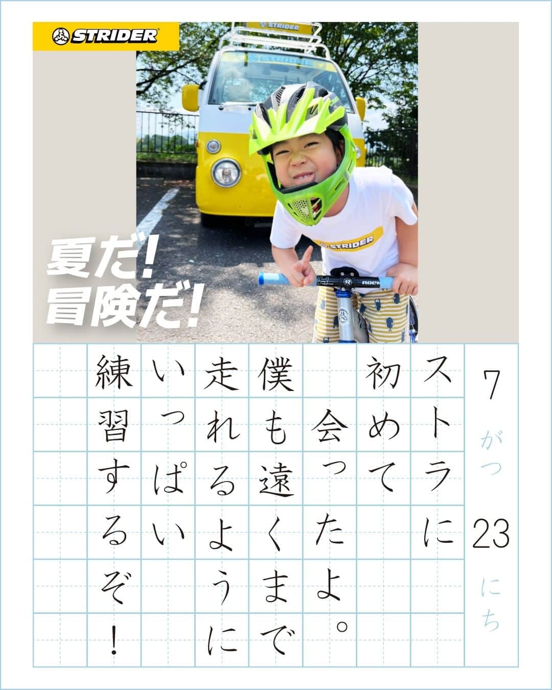 striderjapanさんのインスタグラム写真 - (striderjapanInstagram)「【夏だ！冒険だ！フォトコンテスト】 8/10(木)、本日アップロードした絵日記をご紹介。  坂道にチャレンジするキミ お山に走りに行ったキミ ストラに出会ったキミ プリンセスなキミ カッコよくキメてるキミ 暑さに負けずニッコリのキミ。  今回も素敵なお写真と日記 ありがとう！  ／ ダウンロード方法 ＼  今回ご紹介した絵日記は特設サイト フォトギャラリーからダウンロードしてください！  ／ SNS投稿も忘れずに！ ＼  ストライダージャパンが運営する InstagramかTwitterをフォロー ↓↓ 「#夏だ冒険だ」と「#ストライダー」の ハッシュタグをつけて Instagram or Twitterに投稿すると…  キミの絵日記の アクリルスタンドや ポスターが当たるかも！？  お盆休みも 「夏だ！冒険だ！」な お写真お待ちしています！  【横長方形の写真推奨！】  ┏━━━━━━━━━━┓ 　 　　　　参加方法  ┗━━━━━━━━━━┛  １）お子さまがストライダーに乗る 「夏だ！冒険だ！」を感じる写真＆テキストを、「夏だ！冒険だ！キャンペーンサイト」からアップロード  ２）ストライダージャパンのスタッフが絵日記風画像を作成し、「夏だ！冒険だ！キャンペーンサイト」フォトギャラリーに公開します！  ３）フォトギャラリーから絵日記風画像をダウンロードしていただき、ストライダージャパンが運営する InstagramかTwitterをフォロー。「#夏だ冒険だ」と「#ストライダー」のハッシュタグをつけて、 InstagramかTwitterに投稿してください。  詳しくは公式サイトのトピックス または 「ストライダー 夏だ！冒険だ！」で検索  #夏だ冒険だ #ストライダーキッズ #ストライダー #strider #ストライダーに乗ろう」8月10日 14時32分 - striderjapan