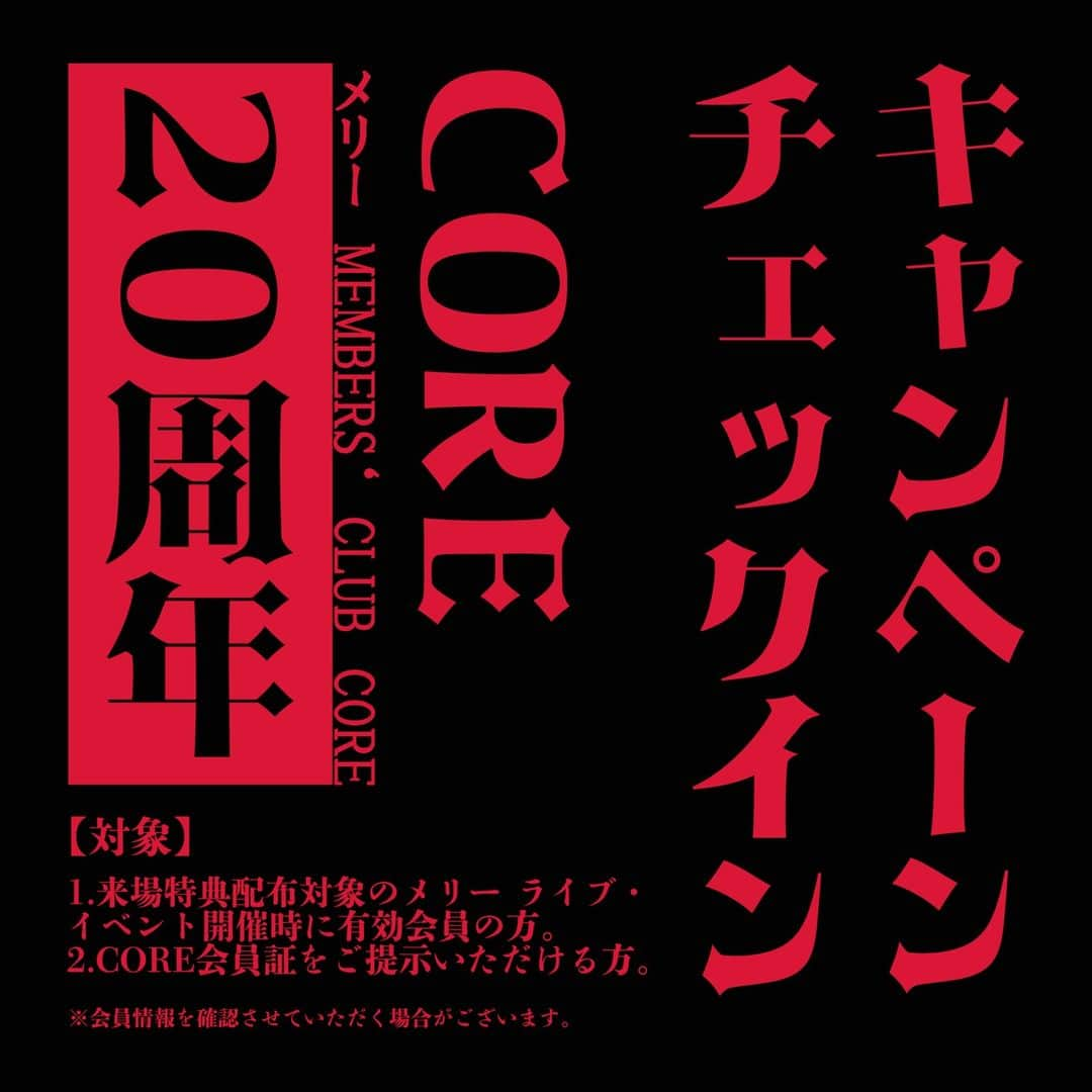 MERRYのインスタグラム：「◆「メリー MEMBERS‘ CLUB CORE 20周年記念キャンペーン」◆  ≪Part3≫ メリー ライブ・イベント チェックインキャンペーン  メリーのイベントやライブにて、CORE会員限定来場特典配布。 CORE会員証（サイトリニューアル後に発行予定のデジタル会員証も含む）をご提示でオリジナル特典をプレゼント。配布対象となるライブ・イベントは順次お知らせします。 配布特典の内容に関しましては非公開となりますので、ぜひご来場の上ご確認ください。 各会場数量限定となりますので、おはやめにご来場ください。 詳細は後日COREサイトにてお知らせ予定となります。  【対象】 来場特典配布対象のメリー ライブ・イベント開催時に有効会員の方。 CORE会員証サイトリニューアル後に発行予定のデジタル会員証も含む）をご提示いただける方。 ※会員情報を確認させていただく場合がございます。  #メリー #CORE #20周年 #チェックイン #キャンペーン」