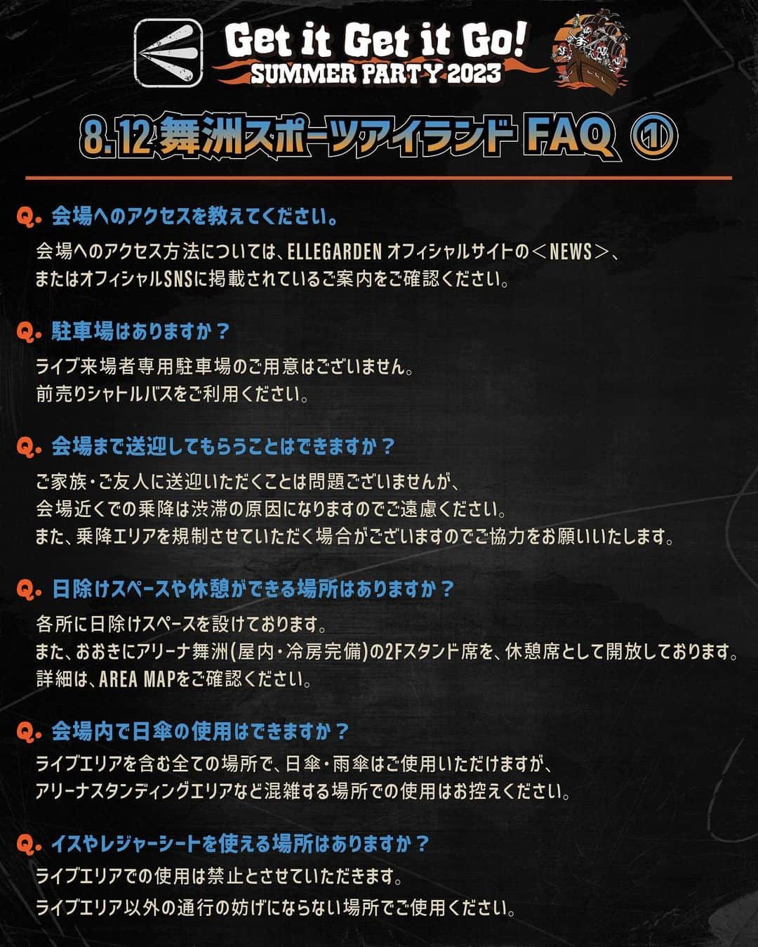 ELLEGARDENのインスタグラム：「⁡ ⁡ 「Get it Get it Go! SUMMER PARTY 2023」 8/12 舞洲スポーツアイランド特設会場公演に関するFAQ を公開しました。 ⁡ ご不明な点がある場合は、 下記までお問い合せください。 ⁡ ■キョードーインフォメーション: 0570-200-888 （平日・土曜 11:00~18:00） ⁡ ーーーーーーーーーーーーーーー ⁡ Q. 会場へのアクセスを教えてください。 ⇒会場へのアクセス方法については、 オフィシャルサイトに掲載しているご案内をご確認ください。 ※プロフィールのリンクよりアクセス可能です。 ⁡ Q. 駐車場はありますか？ ⇒ライブ来場者専用駐車場のご用意はございません。 前売りシャトルバス・JTBツアーバスをご利用ください。 ⁡ Q. 会場まで送迎してもらうことはできますか？ ⇒ご家族・ご友人に送迎いただくことは問題ございませんが、 会場近くでの乗降は渋滞の原因になりますのでご遠慮ください。 また、乗降エリアを規制させていただく場合がございますのでご協力お願いいたします。 ⁡ Q. 日除けスペースや休憩ができる場所はありますか？ ⇒各所に日除けスペースを設けております。 また、おおきにアリーナ舞洲（屋内・冷房完備）の2Fスタンド席を、休憩席として開放しております。 詳細は、AREA MAPをご確認ください ⁡ Q. 会場内で日傘の使用はできますか？ ⇒ライブエリアを含む全ての場所で、日傘・雨傘はご使用いただけますが、 アリーナスタンディングエリアなど混雑する場所での使用はお控えください。 ⁡ Q. イスやレジャーシートを使える場所はありますか？ ⇒ ライブエリアでの使用は禁止とさせていただきます。 ライブエリア以外の通行の妨げにならない場所でご使用ください。 ⁡ Q. 会場内への飲食物の持ち込みは可能ですか？ ⇒可能です。 ご自由にお持ち込みいただけますので、塩分や水分補給など熱中症対策をお願いいたします。 ただし、ビンやハードリカーの持ち込みは安全上の理由で禁止とさせていただきます。 会場内でもアルコール・ソフトドリンクの販売はございます。 ⁡ Q. 何時ごろ入場口に行けばいいですか？ ⇒アリーナスタンディングのお客様は、入場整理番号によって集合時間が異なります。 以下、集合時間を目安に入場口付近にお集まりください。 入場口の場所はAREA MAPをご確認ください。 ⁡ <集合時間目安> 入場整理番号 1 ~ 2000・・・15:40 入場整理番号 2001~7000・・・16:15 入場整理番号 7001~・・・16:45 ※集合時間に遅れましても、ご入場いただけますのでご安心ください。 ファミリー指定席のお客様は、特に集合時間の設定はございませんので、 開演に間に合うようにご入場ください。 ⁡ Q. 障がい者用の駐車場はありますか？ ⇒ご利用希望の方は事前に下記までご連絡くださいますようお願いいたします。 受け入れ可能な数に限りがございますので、あらかじめご了承ください。 【問い合わせ】 キョードーインフォメーション: 0570-200-888 （平日・土曜 11:00~18:00） ⁡ Q. 再入場はできますか？ ⇒再入場は禁止とさせていただきます。 ⁡ Q. 終演後、すぐに退場できますか？ ⇒規制退場は行いませんので、お客様のタイミングで順次ご退場いただけます。 お出口までかかる時間は、お客様が入られたブロックや座席の位置により異なりますので、 当日会場にてご確認ください。また、バスのご乗車にもお時間がかかることが予想されます。 ⁡ Q. シャトルバス、JTB会場直行バスともに、復路のみの販売はありますか？ ⇒バスの残席数に余裕がある場合のみ、 JTBツアーバスは、JTBツアーバス乗降所にて シャトルバスは、おおきにアリーナ側のシャトルバス乗降所にて販売いたします。 前売期間中は、復路のみのチケットの販売はございません。 ⁡ Q. 喫煙所はありますか？ ⇒ございます。 詳細は、AREA MAPをご確認ください。 喫煙所以外での喫煙はご遠慮ください。 ⁡ Q. 落とし物について ⇒会場でお気づきの際は、落とし物受付までお問い合わせください。 会場を離れた後や後日お気づきの際は、8/15(火)夕方以降に下記までお問い合わせください。 なお、貴重品以外のタオル、Tシャツ等は、会場でお引き取りが無かった場合、 衛生上の理由で廃棄させていただきますので、あらかじめご了承ください。 ⁡ 【問い合わせ】 大阪府此花警察：06-6466-1234 ⁡ ※8/15(火)夕方以降の対応となります。 ※クレジットカード、免許証他、貴重品を無くされたお客様は、速やかに警察、各金融機関にご連絡いただくことをおすすめいたします。 ⁡ ⁡ #ELLEGARDEN  #GetitGetitGoSUMMERPARTY2023 #舞洲スポーツアイランド」