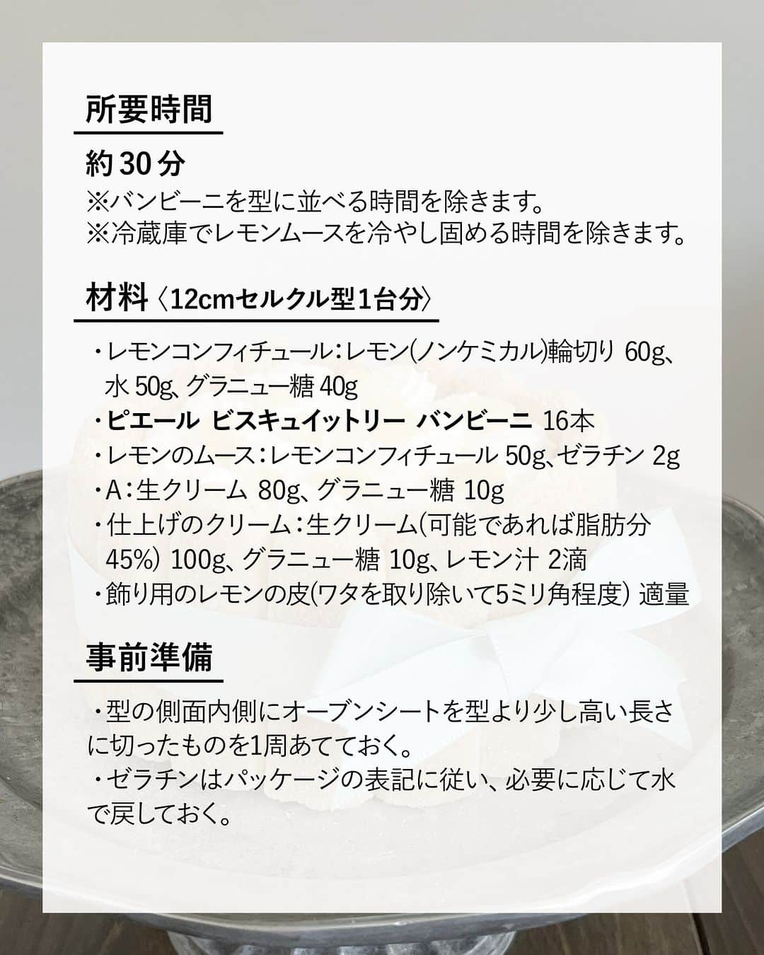 キタノ商事株式会社さんのインスタグラム写真 - (キタノ商事株式会社Instagram)「食べてみたい！と思ったらコメント欄に「🍋」作ってみたい！と思ったら「🍰」で教えていただけると嬉しいです♡  🍋レモンのおやつをご紹介🍋 🇫🇷ピエール ビスキュイットリー[バンビーニ] 冬の果物なのに夏になると食べたくなるレモン。 夏のスイーツとして人気のシャルロットケーキをレモンで作ってみませんか。フィンガービスケット[バンビーニ]があればオーブンで焼かずに作れるので並べるだけで簡単＆暑い夏には◎。  レモンのホイップやムースが甘酸っぱくてレモン好きにはたまらないケーキです。ぜひ試してみてくださいね。  🍋 🇫🇷ピエール ビスキュイットリー バンビーニのレモンシャルロットケーキ  〈所要時間〉 約30分 ※バンビーニを型に並べる時間を除きます。 ※冷蔵庫でレモンムースを冷やし固める時間を除きます。  〈材料・12cmセルクル型1台分〉 ・レモンコンフィチュール：レモン(ノンケミカル)輪切り 60g、水 50g、グラニュー糖 40g ・ピエール ビスキュイットリー バンビーニ 16本 ・レモンのムース：レモンコンフィチュール 50g、ゼラチン 2g ・A：生クリーム 80g、グラニュー糖 10g  ・仕上げのクリーム：生クリーム(可能であれば脂肪分45%) 100g、グラニュー糖 10g、レモン汁 2滴 ・飾り用のレモンの皮(ワタを取り除いて5ミリ角程度) 適量  〈事前準備〉 ・型の側面内側にオーブンシートを型より少し高い長さに切ったものを1周あてておく。 ・ゼラチンはパッケージの表記に従い、必要に応じて水で戻しておく。  〈作り方〉 1.レモンコンフィチュールを作る。小鍋にグラニュー糖と水を入れて温めてグラニュー糖を混ぜ溶かし、レモンの輪切りを加えて極弱火で沸々した状態で15分加熱し、粗熱をとる。  2. バンビーニ16本は、6センチの長さに切り、表面を外側にして型の縁に添わすように並べていく。切り余ったバンビーニを、表面を上にして底に敷き詰め、隙間も、カットしたバンビーニで敷き詰めておく。  3.1をブレンダーなどでシロップごとみじん切り状態にして小鍋で50度程度に温め、50gを計量して取り出してからゼラチンを加えて混ぜ溶かす。  4.ムース用のAをボウルに合わせて、ハンドミキサーで八分立てにし、3を加えてゴムベラでムラなく混ぜ合わせ、2の型に流し入れて冷蔵庫で2〜3時間冷やし固める。  5.仕上げの材料を全てボウルに入れ、ハンドミキサーで角が立つ程度に泡立てて、口金をセットした絞り袋に詰めてから、冷蔵庫で10分程度休ませる。  6.5を型から外し、上の一面に、渦巻き状にクリームを絞り出し、冷蔵庫で5分冷やし固める。  7.残りのクリームを小さなののじを描くように絞りだし、レモンの皮を散らす。  〈NOTES〉 ・ゼラチンを溶かし混ぜる時のレモンコンフィチュールの温度は使用するゼラチンの溶ける温度に合わせて適宜調整してください。 ・水で戻さず直接使うタイプのゼラチンの場合、濃度のある液体に直接加えるとダマになるので、水小さじ1程度に浸してから使用してください。 ・生クリームとコンフィチュールを混ぜ合わせる時は手早くムラなく。 ・仕上げの生クリームは、レモン汁を加えることでスピーディーに泡立ちます。 ・ ・ レモン味のホイップとムース、レモンピールの甘酸っぱい味わい。レモンの味を堪能できるシャルロットケーキです。  🍋 ＼食べてみたらぜひ教えてください／ 素敵な投稿をこちらのアカウントではご紹介しております。 @kitano_kk と #バンビーニ のタグをつけて投稿してみてくださいね。ストーリーズでもフィードでもどちらでも🙆です♡みなさまの投稿をお待ちしております。  🍋 【販売店情報】 「ヨドバシ.com」にて🇫🇷ピエール ビスキュイットリー[バンビーニ]をお取り扱いいただいております。「バンビーニ」でチェックしてみてくださいね。 ※売切の場合はご容赦くださいませ。  🍋 -------------- 🇫🇷ピエール ビスキュイットリー［バンビーニ] フランス生まれの優しい甘さのバンビーニは、軽くて繊細なフィンガービスケット。カリっとした表面にお砂糖がぱらり。そのままでも美味しく召し上がっていただけますが、お菓子作りの材料として多くの方に楽しんでいただいているロングセラーのアイテムです。砂糖・小麦粉・卵など、とてもシンプルな原料で作られているだけでなく、アニマルウェルフェアの観点から卵はケージフリーのものが使用されています。 -------------- 🍋  #バンビーニ #ピエールビスキュイットリー #Bambini #フィンガービスケット #フランス #キタノ商事 #世界のおいしさをキタノから ・ ・ ・ ・ ・ #輸入菓子 #シャルロットケーキ #シャルロット #おうちカフェ #レモン #レシピあり #レモンのおやつ #お菓子作り #手作りお菓子 #お菓子作り好きな人と繋がりたい #レモンスイーツ #🍋 #手作りスイーツ #手作りケーキ #真夏の思い出おうちカフェ #お菓子レシピ #おうちスイーツ #ひんやりスイーツ #スイーツレシピ #海外お菓子 #暮らしを楽しむ」8月11日 8時00分 - kitano_kk