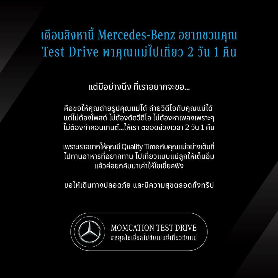のインスタグラム：「เมอร์เซเดส-เบนซ์ อยากชวนคุณมา Test Drive พาคุณแม่ไปเที่ยว 2 วัน 1 คืน ด้วยกัน กับแคมเปญ #Momcation  เพียงแค่สมัครลงทะเบียน เพื่อรับรถยนต์เมอร์เซเดส-เบนซ์ไปทดลองขับเบนซ์ฟรีๆ  ขอแค่คุณหยุดพักโซเชี่ยล หยุดทำคอนเทนต์วันหยุด  เพราะเราอยากให้คุณได้มี Quality Time กับคุณแม่ และคนที่คุณรักอย่างเต็มที่  มาสร้างช่วงเวลาพิเศษไปพร้อมกับคุณแม่หรือคนที่คุณรักได้ง่ายๆ ตามขั้นตอนดังนี้  1. ลงทะเบียน 2. กรอกข้อมูลให้ครบถ้วนตามที่กำหนด 3. ประกาศรายชื่อผู้โชคดี และมารับรถในวันที่กำหนด  ✅ ระยะเวลาในการสมัครเข้าร่วมแคมเปญ: วันนี้ – 15 สิงหาคม 2566 ✅ ระยะเวลาในการทดลองขับ: 11 สิงหาคม 2566 – 27 สิงหาคม 2566  ผู้โชคดีมารับรถตามรอบที่ลงทะเบียน โดยมี 2 รอบดังนี้ 🚘 รอบที่ 2: รับรถวันที่ 18 สิงหาคม 2566 คืนรถวันที่ 20 สิงหาคม 2566 ก่อน 17:00 น. 🚘 รอบที่ 3 : รับรถวันที่ 25 สิงหาคม 2566 คืนรถวันที่ 27 สิงหาคม 2566 ก่อน 17:00 น.  *เงื่อนไขเป็นไปตามที่บริษัทฯ กำหนด  #MomcationTestDrive #หยุดโซเชี่ยลไปขับเบนซ์เที่ยวกับแม่ #MercedesBenz #MercedesBenzThailand」