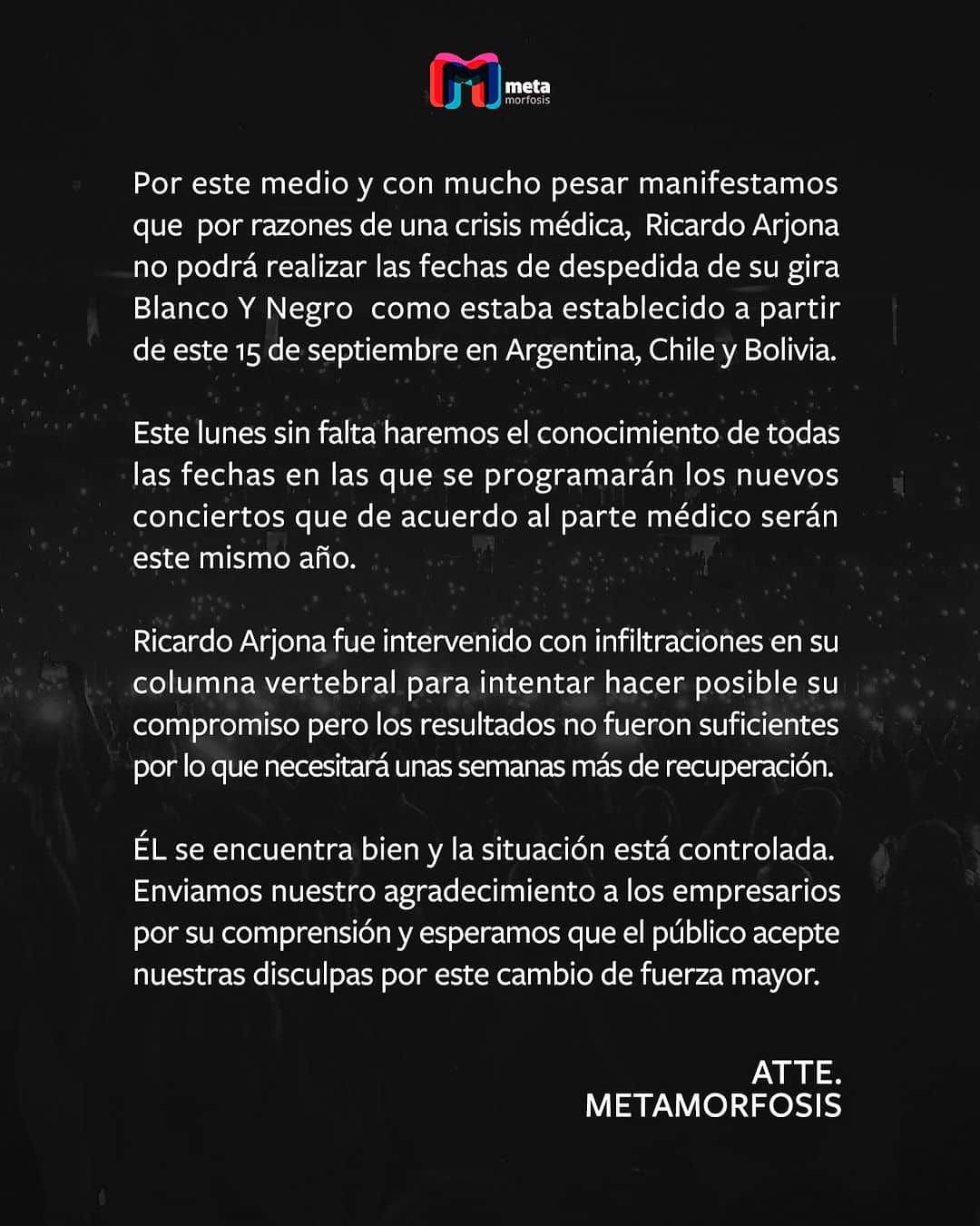 のインスタグラム：「Por este medio y con mucho pesar manifestamos que por razones de una crisis médica, Ricardo Arjona no podrá realizar las fechas de despedida de su gira Blanco Y Negro como estaba establecido a partir de este 15 de septiembre en Argentina, Chile y Bolivia.  Este lunes sin falta haremos el conocimiento de todas las fechas en las que se programarán los nuevos conciertos que de acuerdo al parte médico serán este mismo año.  Ricardo Arjona fue intervenido con infiltraciones en su columna vertebral para intentar hacer posible su compromiso pero los resultados no fueron suficientes por lo que necesitará unas semanas más de recuperación. ÉL se encuentra bien y la situación está controlada. Enviamos nuestro agradecimiento a los empresarios por su comprensión y esperamos que el público acepte nuestras disculpas por este cambio de fuerza mayor.  ATTE. METAMORFOSIS」