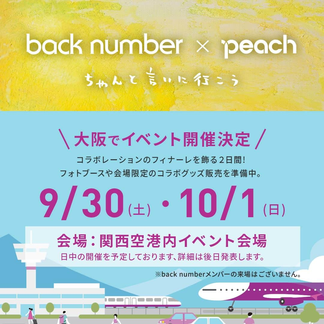 ピーチ・アビエーションのインスタグラム：「【予告】イベント開催情報✈️🍑 back number × Peach コラボレーションのフィナーレを飾る２日間、 関西空港内イベント会場にてback numberとのコラボレーションイベントの開催が決定しました！オリジナルグッズ販売をはじめ、会場限定グッズも登場します。  詳細は後日発表いたします、お楽しみに🎵  日程：9月30日(土)、10月1日(日) 会場：関西空港内イベント会場  ※メンバーの来場予定はありません。 ※オリジナルグッズのオンラインショップ販売、機内販売は9月下旬を予定しております。  🌟back number × Peach コラボレーションの特設ページは、Peach公式Instagramのプロフィール→ハイライトにある「back number」よりリンク先をご覧いただけます。  @back_number_official  #backnumber #peachaviation #fly_peach #flypeach #ちゃんと言いに行こう」