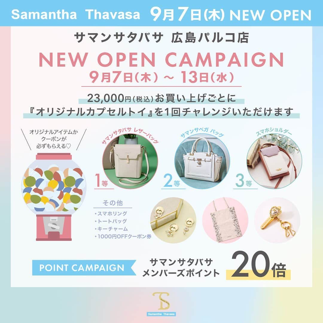 サマンサタバサのインスタグラム：「明日いよいよNEW OPEN✨  -9月7日(木)- 広島パルコ本館1階から路面店へ 統合店としてNEW OPEN  サマンサタバサ 広島パルコ店 展開ブランド: Samantha Thavasa SAMANTHAVEGA Samantha Thavasa Petit Choice  オープン記念として、 下記キャンペーンを開催いたします。  ＜オープン記念キャンペーン＞ ①9/7(木)～9/13(水) サマンサメンバーズ会員様限定ポイント20倍 ②ご購入金額に応じたカプセルトイチャレンジ ③サマンサタバサのST Jacquard サマタバシリーズ限定色販売 ④サマンサタバサプチチョイスのスクエアミニトートとミニミニミグレー先行販売 ⑤サマンサベガ一部店舗限定カラーフラッターの販売  住所:  〒730-0035 広島県広島市中区本通１−１３広島パルコ別棟1F  ぜひ皆様のご来店をお待ちしております♪」