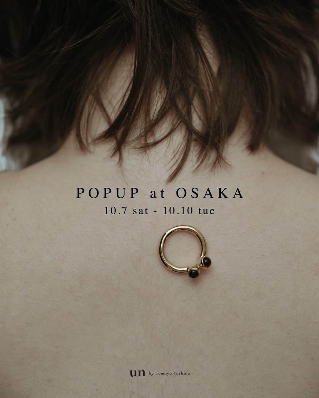 un by Tomoyo Yoshidaのインスタグラム：「_ POP UP at Osaka 10.7 sat - 10.10 tue  1年ぶりとなる関西での期間限定イベントを開催いたします。  今回のために制作中の1点もののハーキマーRingやトルマリンRingをはじめ、直営店でしかご覧いただけないアイテム、大阪では初展開となる限定アイテムを販売いたします。 また今回もアルファベット刻印リングの受注会も開催する他、23AWから定番アイテムまでフルラインナップでご覧いただけます。  スタッフ一同、心よりお待ちしております。  Date: 10.7 sat  11:00 - 19:00 10.8 sun  11:00 - 19:00 10.9 mon  11:00 - 19:00 10.10 tue  11:00 - 17:00  Place: 大阪府大阪市中央区博労町4丁目4-6 TB博労町ビル BPガーデンシティ南船場5F」