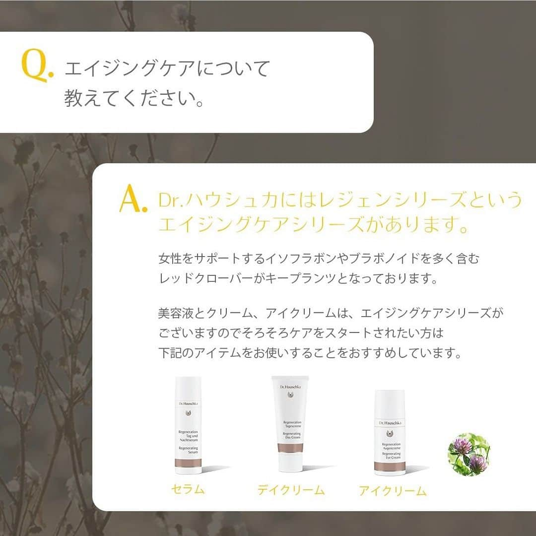 Dr. Hauschka Japan ドクターハウシュカさんのインスタグラム写真 - (Dr. Hauschka Japan ドクターハウシュカInstagram)「よくあるご質問  Q.エイジングケアについて教えてください。  A.Dr.ハウシュカにはレジェンシリーズという 　エイジングケアシリーズがあります。  　女性をサポートするイソフラボンやブラボノイドを多く含む 　レッドクローバーがキープランツとなっております。  　美容液とクリーム、アイクリームは、 　エイジングケアシリーズがございますので 　そろそろケアをスタートされたい方は 　下記のアイテムをお使いすることをおすすめしています。  　レジェン　セラム 　お肌にはりを与えながらなめらかに整えます。 　エイジングサインが気になるお肌に。  　レジェン　デイクリーム 　日中の乾燥から肌を守り、ハリのあるお肌に。 　うるおいを与え、なめらかに整えます。エイジングサインが気になるお肌に。  　レジェン　アイクリーム 　デリケートな目もとにうるおいを与え、はりのあるお肌に。 　エイジングサインが気になるお肌に。  #Drハウシュカ #ドクターハウシュカ #オーガニック #オーガニック化粧品 #ナチュラル化粧品 #オーガニック好きな人と繋がりたい #オーガニックコスメ好きな人と繋がりたい #オーガニック女子 #デイクリーム #アイクリーム #セラム #美容液 #エイジングケア」9月7日 17時21分 - drhauschkajapan