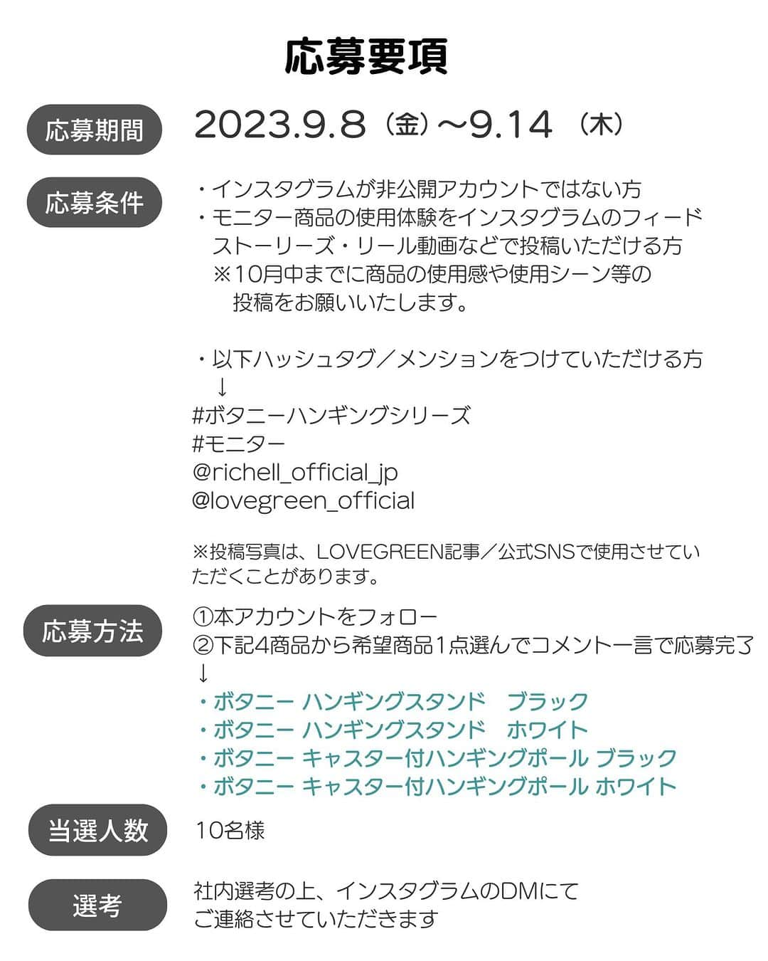 LOVEGREEN -植物と暮らしを豊かに。さんのインスタグラム写真 - (LOVEGREEN -植物と暮らしを豊かに。Instagram)「🌿モニター募集のお知らせ🌿  春に大好評だった「ボタニー ハンギングシリーズ」のモニター募集が再び！  観葉植物を置いたり、吊るしたり、簡単組み立てであっという間にボタニカルな空間がつくれる下記2アイテムのモニターを募集します🚀 ↓ ①自立式スタンドで植物をたっぷり飾れる「ボタニー ハンギングスタンド」 ②底面キャスター付きで移動も楽々の「ボタニー キャスター付ハンギングポール」  「ボタニカル空間を手軽につくりたい！」という人はぜひお試しください☘  ＝＝＝＝＝＝＝＝＝＝＝＝＝＝＝＝＝＝＝＝＝＝＝＝  ≪応募期間≫ 2023.9.8（金）～9.14（木）  ≪応募条件≫ ・インスタグラムが非公開アカウントではない方 ・モニター商品の使用体験をインスタグラムのフィード 　ストーリーズ・リール動画などで投稿いただける方 　※10月中までに商品の使用感や使用シーン等の 　　投稿をお願いいたします。 　 ・以下ハッシュタグ／メンションをつけていただける方 　↓ #ボタニーハンギングシリーズ #モニター @richell_official_jp @lovegreen_official  ※投稿写真は、LOVEGREEN記事／公式SNSで使用させていただくことがあります。  ≪応募方法≫ ①本アカウントをフォロー ②下記4商品から希望商品1点選んでコメント一言で応募完了 ↓ ・ボタニー ハンギングスタンド　ブラック ・ボタニー ハンギングスタンド　ホワイト ・ボタニー キャスター付ハンギングポール ブラック ・ボタニー キャスター付ハンギングポール ホワイト  ≪当選人数≫ 10名様  ≪選考≫ 社内選考の上、インスタグラムのDMにてご連絡させてい ただきます。  ＝＝＝＝＝＝＝＝＝＝＝＝＝＝＝＝＝＝＝＝＝＝＝＝  本募集は締め切りました。たくさんのコメントありがとうございました！  当選者の方には後日DMにてご連絡させていただきます✉️  #ボタニーハンギングシリーズ #植物生活 #植物のある生活 #植物のある暮らし #観葉植物 #観葉植物好き #観葉植物のある家 #観葉植物インテリア #観葉植物のある生活 #観葉植物のある暮らし #観葉植物がある暮らし #観葉植物好きな人と繋がりたい #インテリアグリーン #インテリアグリーンのある生活 #インテリアグリーンのある暮らし #インテリアグリーンスタイリング #モニター #モニター募集 #モニター企画 #モニター募集中」9月8日 8時00分 - lovegreen_official