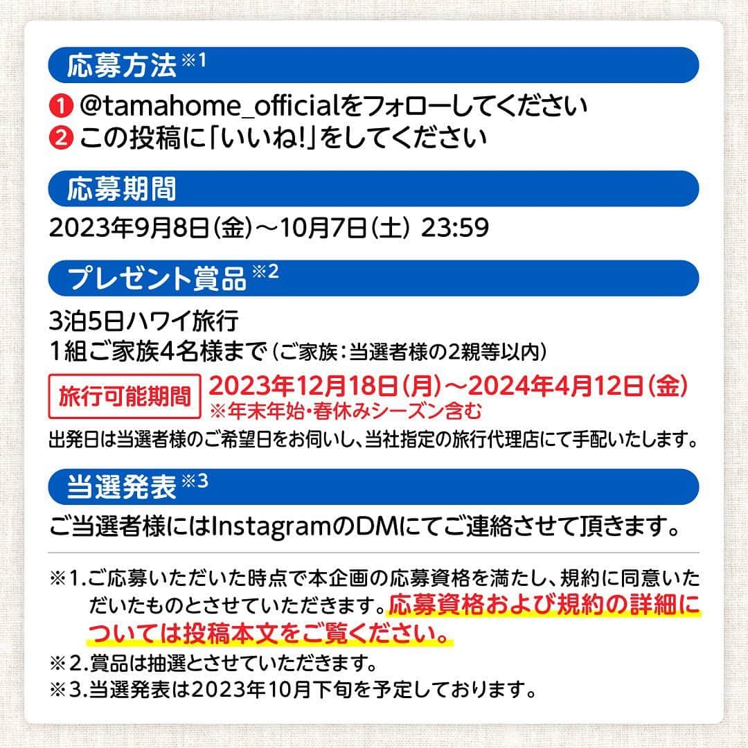 タマホーム株式会社さんのインスタグラム写真 - (タマホーム株式会社Instagram)「☆プレゼントキャンペーン 第２０弾★  家族でハワイを楽しもう！  抽選で１組ご家族4名様に、ハワイ旅行が当たる！ 応募は『フォロー＆いいね！』の簡単２ステップ！ ぜひ、ご応募ください！  ※お知らせ※ タマホームの公式アカウントは@tamahome_officialのみです。当選のご連絡は、インスタグラム公式マーク（青いチェックマーク）が入った当アカウントから、直接DMにてお送りさせていただきます。  当アカウントになりすました偽アカウントによる虚偽の当選連絡やフォロー等にご注意ください。@tamahome_official以外からのDM等の連絡に対し、返信・URLのクリック等は絶対にしないようにお願いいたします。 【本キャンペーンの当選連絡の際に、クレジットカード番号・口座番号・暗証番号をお尋ねする事は一切ございません。】  ■応募方法 ①@tamahome_official 公式アカウントをフォロー ②このキャンペーン告知投稿に「いいね」  ■応募期間 ２０２３年９月８日(金)９:００ ～ ２０２３年１０月７日(土) ２３:５９  ■プレゼント賞品 ３泊５日ハワイ旅行　１組ご家族４名様（ご家族：当選者様の２親等以内） 旅行可能期間：２０２３年１２月１８日(月)～２０２４年４月１２日(金) ※年末年始・春休みシーズン含む 出発日は当選者様のご希望日をお伺いし、当社指定の旅行代理店にて手配いたします。  【賞品に含まれるもの】 ①日本国内発着空港～ホノルル空港の往復フライト（空港諸税・燃油サーチャージを含む） ※日本国内発着空港までの国内交通費・宿泊費は当選者様のご負担となります。 ②ご宿泊：ヒルトン・ハワイアン・ビレッジ・ワイキキ・ビーチ・リゾート ※部屋タイプの指定はできません。 ※ご朝食付きとなります。 ③ホノルル空港～ご宿泊ホテルまでの往復送迎（混乗）  ■応募資格 ①２０歳以上の方 ②日本国内にお住まいの方 ③パスポートをお持ちの方  ■キャンペーン規約 本規約は、タマホーム株式会社（以下「当社」）が実施する第２０弾フォロー＆いいね！キャンペーン（以下「本企画」）に参加されるお客様（以下「お客様」）にご注意いただきたい内容が記載されています。この規約をご確認、ご同意をいただいたうえで本企画にご参加くださいますよう、お願いいたします。本規約にご同意いただけない場合は本企画に応募することはできません。 本規約は２０２３年９月８日(金)９:００から適用されます。  ※当選された方には２０２３年１０月下旬にInstagramのDMにてご連絡いたします。 ※当選発表は当選者様へのInstagramのDMをもってかえさせていただきます。 ※@tamahome_official公式アカウントを必ずフォローしていただきますようお願いいたします。 ※当選通知受信後、指定の期限までに、必要事項を指定方法でご連絡ください。指定の期限までに必要事項のご連絡がない場合は賞品受領の権利を無効とさせていただきます。 ※各種手配については、いただきました個人情報を当社指定の旅行代理店に提供し、旅行代理店にて行います。 ※プロフィールを非公開設定にされている方、@tamahome_official公式アカウントをフォローされていない方は、応募対象外になりますのでご注意ください。 ※本企画への応募後に公式アカウントのフォローを解除した場合は、当選が無効となりますのでご注意ください。 ※本企画はMeta社（旧Facebook社）の協賛によるものではありません。 ※本企画のご応募に関する要項及び事務局への運営方法について、一切の異議はお受けいたしかねます。 ※応募受付の確認・抽選方法・当選・落選等についてのご質問、お問い合わせは受け付けておりません。 ※当選の権利は当選者様ご本人のものとし、家族を含む第三者へ譲渡することはできません。 ※賞品の交換・換金・返品等には応じかねますので、あらかじめご了承ください。 ※電子渡航認証システム/ESTAの登録（有料）が必要となります。 ※当キャンペーンにおけるご家族は当選者様の２親等までとさせていただきます。 ※旅行者を追加する場合は当選者様のご負担となります。 ※海外旅行保険・オプショナルツアー（航空座席グレードアップ/ホテルグレードアップ・ESTA含む）等の追加は当選者様のご負担となります。  ■個人情報の取扱い 本企画でお客様よりいただいた個人情報は、本企画の実施の目的以外では利用いたしません。  #タマホーム #旅行 #ハワイ #ハワイ旅行 #ワイキキ #海外旅行 #キャンペーン #プレゼントキャンペーン #プレゼント企画 #キャンペーン企画 #プレゼント企画実施中 #キャンペーン実施中 #住宅 #家 #マイホーム #注文住宅 #自由設計 #モデルハウス見学 #住宅相談 #間取り相談 #住宅ローン #資金計画 #家づくり #マイホーム計画 #上質な暮らし #空間デザイン #空間設計」9月8日 8時50分 - tamahome_official