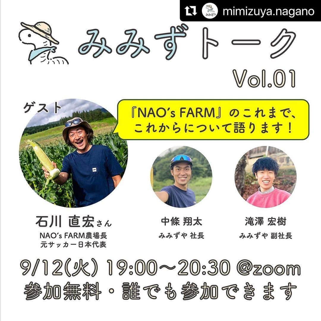 石川直宏のインスタグラム：「『みみずトーク』  【NAO's FARM】の仲間たちと、今まで、そして今後について語り合います🌽🌱🌾🍆🥔👨🏽‍🌾🪱  #Repost @mimizuya.nagano with @use.repost ・・・ 【参加無料】9/12(火)19:00〜オンライントークイベント開催のお知らせ  ーーーーーーーーー みみずや「コラボファーム」 NAO’s FARM2023報告会開催！ ーーーーーーーーー  暑かった8月も終わり、長野県飯綱町は秋の空が広がりはじめました。 皆さまいかがお過ごしでしょうか？  この夏は、社会的にも多くの催しや活動が”見直された上で”復活して動き出したように感じます。 みみずやとしましても、大変多くの出会いやつながりをいただきました。 あらためまして、皆さまに感謝申し上げます。  さてこの度は、新たな取り組みとして「オンライントークイベント」を開催します！ ぜひ繋がりのある皆さまにもご参加いただくご案内申し上げます。  その名も「みみずトーク」  普段からみみずやと活動を共にする方を中心にゲストをお呼びし、  ・地域や社会の課題と向き合う中で得られた経験 ・経験の中で見えた可能性、課題感 ・今、感じていること  などなど、存分に語っていただき、  皆さまが現在取り組まれている活動のヒントにつながったり、 新たなコラボレーションが生まれる機会にできたらと考えております。  どなたでもご参加いただけます。  第一回の開催概要は以下の通りとなります。 ご参加をお待ちしております。  ーーーーーーーーー  【日時】 2023年9月12日(火) 19:00〜20:30 オンライン(ZOOM)  【ゲスト】 石川 直宏 さん(NAO’s FARM農場長) 元サッカー日本代表/FC東京クラブコミュニケーター 横浜F・マリノスでJリーグデビュー、その後FC東京で長年活躍。 圧巻のプレーと爽やかな笑顔でファンを魅了し続け、2017年に引退。 2021年にNAO's FARMを立ち上げ、東京と信州を頻繁に往復しながら農業に従事。   【トーク概要】 テーマ『コラボファーム』 土が育む異色のコラボレーション。 持続可能な食・農、遊休農地、キャリア。 さまざまな感度を持つ人々が農地に集まり、「自分には何ができるか？」をフラットに考え、語り、価値を創造する。 その代表格である『NAO’s FARM』は、元サッカー日本代表石川直宏さんが主体となり、アスリートが抱えるキャリア課題をきっかけに始まったプロジェクトです。 プロジェクト開始3年目を迎えた現在地、土・農・食と向き合う中で見えてきたこと、NAO’s FARMが見据える今後のビジョン。 みみずトークで深掘りしていきます。  【トーク相手】 ・中條 翔太(みみずや社長/みみず大使) ・滝澤 宏樹(みみずや副社長)  ー  【タイムテーブル】 18:50　zoom入室可能 19:00　開始・企画趣旨の説明 19:15　NAO’s FARMの活動について 20:00　質疑応答・振り返りトーク 20:30　終了  【参加費】 無料  【申込方法】 みみずやHP申込フォームより https://mimizuya.co.jp/mimizu-talk  ー  【株式会社みみずやについて】  株式会社みみずやは、『みみず』をテーマに地域の土づくりや人づくり、仕組みづくりに取り組む会社です。 現在は、長野県飯綱町(いいづなまち)に拠点を置き、廃校や古民家、遊休農地などを活用し、循環社会の一員としてさまざまな事業をしています。  〜なぜ、みみず？〜 『みみず』は、人間が生まれる約4億年も前からこの地球上で暮らしています。 我々が暮らす社会よりも遥かに持続可能な行動原理、仕組みをもっているのではないでしょうか。 今こそ、普段は気にも留めない土の中の『命』に目を向けることで、これからの時代を生きるヒントを探してみませんか。  https://mimizuya.co.jp  ーーーーーーーーー」