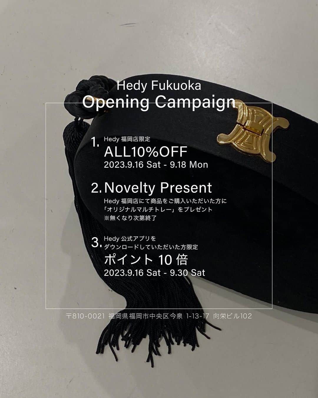 Ｈedyさんのインスタグラム写真 - (ＨedyInstagram)「. 【Hedy Fukuoka Opening Campaign】  2023年9月16日（土）、Hedy福岡店のオープンに伴い、オープニングキャンペーンを行いますので近郊の方は是非お越しください。  - Opening Campaign1 - 2023年9月16日（土）～9月18 日（日）の期間中、 "ALL10%OFF"とお得にお買い求めいただけます。  - Opening Campaign2 - 商品をご購入いただいたお客様に 数量限定のノベルティのオリジナルマルチトレーを プレゼントいたします。 ※無くなり次第終了となりますので、ご了承ください。  - Opening Campaign3 - 2023年9月16日（土）～9月30日（土）の期間中、 Hedy 公式アプリをダウンロード後、下記期間内に 商品をお買い上げいただきますと、会員ランクに応じて 通常の10倍のポイントを付与いたします。 ※商品購入時にスタッフにHedy公式アプリの画面を   ご提示ください。  〈ビギナー会員の場合〉 Ex.1）54,800円の商品をご購入された場合 通常：54ポイント付与 期間中：540ポイント付与  Ex.2） 478,800円の商品をご購入された場合 通常：478ポイント付与 期間中：4780ポイント付与  ※Opening Campaignは全てHedy福岡店限定の   キャンペーンとなっておりますので、  代官山店及び大阪店、オンラインショップは   対象外となります。予めご了承ください。  ［アクセス］ 〒810-0021 福岡県福岡市中央区今泉 1-13-17 向栄ビル 102  「天神駅」より徒歩約7分 「天神南駅」より徒歩約5分  ［営業時間］ 11:00 - 20:00  ［Instagram］ @hedy_fukuoka   ［お問い合わせ］ E-mail : hedy@info.jp」9月8日 17時10分 - hedy_vintage