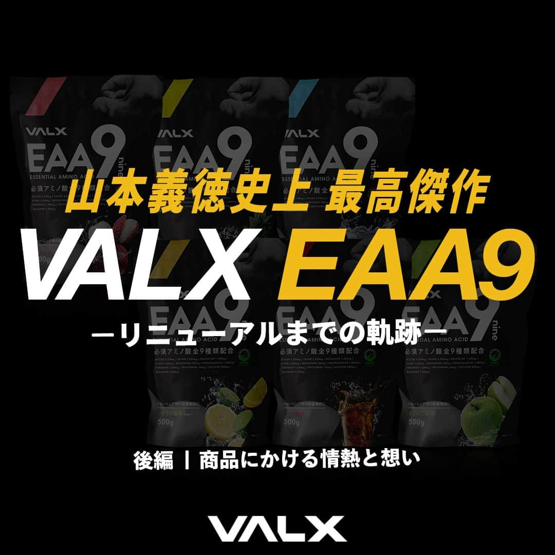 山本義徳のインスタグラム：「👈 過去投稿はこちらから！  今回は、先日リニューアルをした #valxeaa9 についての 開発秘話（後編）をお届けしました。  VALX EAA9リニューアルに対して、たくさんの心温まるお声をいただき誠にありがとうございます。  お客様からいただいた声をもとに 更に満足していただけるEAA9を多くの方に提供できるよう、 ご満足いただけている配合比率は変えずに、『成分』『価格』『容量』『味』『パッケージ』を全力で追求し、長きに渡った試行錯誤の上に遂に生まれました。  今後も皆様のパートナーとして、寄り添えますように.... 今後ともVALX EAA9を、そしてVALXをどうぞよろしくお願いいたします。  更なる我々の成長のために、ぜひ味の感想など #valxeaa9 をつけてお寄せください🙌✨ 皆様のお声が力になります！ どうぞよろしくお願いいたします🙏✨  ーーーーーーーーーーーーーーー  @valx_kintoredaigakuでは #筋トレ #ダイエット #栄養学 関する最新情報発信中です🔥  登録者66万人【山本義徳 筋トレ大学】も要チェック🔎  コメントにはストーリーズでランダムに返答します👍  ーーーーーーーーーーーーーーー  #valx #valx筋トレ部 #ウェイトトレーニング #ワークアウト #トレーニング #エクササイズ #トレーニー  #ダイエット方法 #フィットネス  #ボディメイク #筋トレ好きな人と繋がりたい #VALX #山本義徳 #プロテイン #ソイプロテイン #EAA」