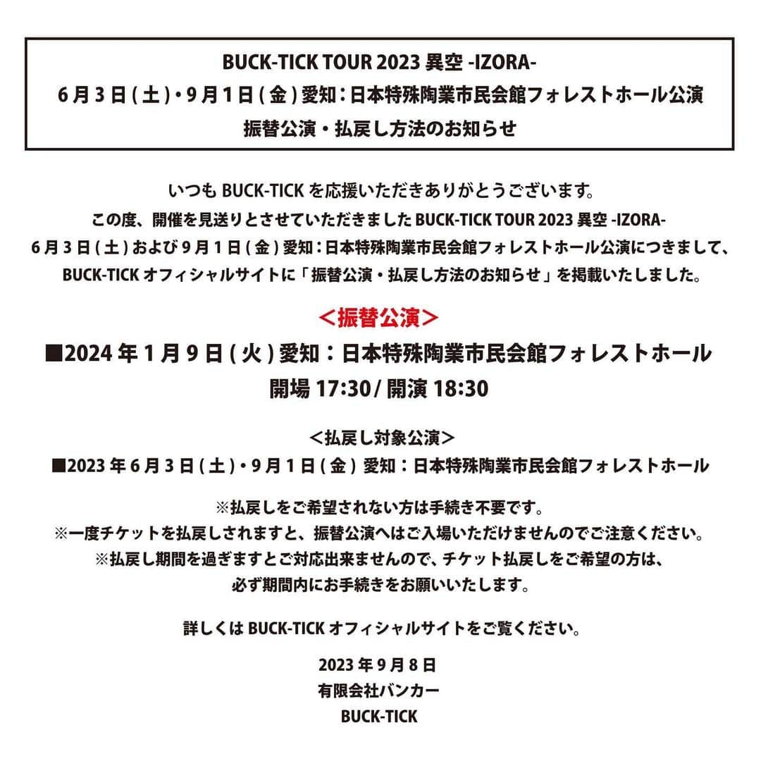 BUCK-TICKさんのインスタグラム写真 - (BUCK-TICKInstagram)「. ================================== BUCK-TICK TOUR 2023 異空-IZORA- 日本特殊陶業市民会館フォレストホール公演 振替公演決定 ==================================  この度、開催を見送りとさせていただきました、 BUCK-TICK TOUR 2023 異空-IZORA- 6月3日(土)および9月1日(金) 愛知：日本特殊陶業市民会館フォレストホール公演の 振替公演が決定しました。  【振替公演日時】 2024年1月9日(火)  愛知：日本特殊陶業市民会館フォレストホール  開場17:30/開演18:30   なお、残念ながら振替公演へのご来場が叶わないお客様にはチケットの払戻しをさせていただきます。  【払戻し対象公演】 2023年6月3日(土)・9月1日(金) 愛知：日本特殊陶業市民会館フォレストホール 　  ※払戻しをご希望されない方は手続き不要です。  ※一度チケットを払戻しされますと、振替公演へはご入場いただけませんのでご注意ください。  ※払戻し期間を過ぎますとご対応出来ませんので、チケット払戻しをご希望の方は、 必ず期間内にお手続きをお願いいたします。    詳しくはBUCK-TICKオフィシャルサイトをご確認お願いいたします。  #BUCKTICK #BUCKTICK35th #TOUR2023異空 #日本特殊陶業市民会館フォレストホール #櫻井敦司 #今井寿 #星野英彦 #樋口豊 #ヤガミトール」9月8日 20時34分 - bucktickofficial