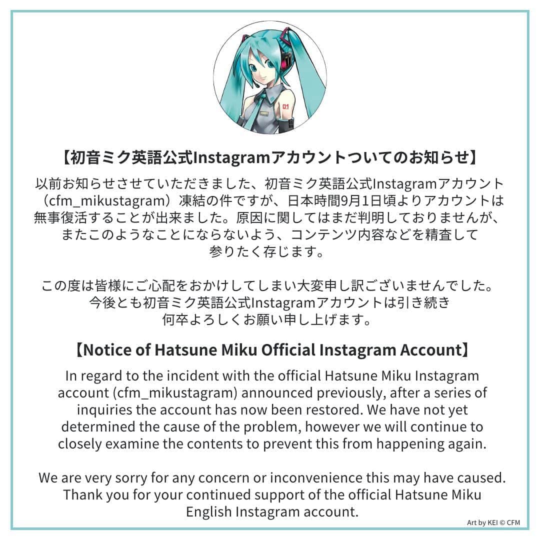 初音ミクのインスタグラム：「【初音ミク英語公式Instagramアカウントついてのお知らせ】  以前お知らせさせていただきました、初音ミク英語公式Instagramアカウント（cfm_mikustagram）凍結の件ですが、 日本時間9月1日頃よりアカウントは無事復活することが出来ました。原因に関してはまだ判明しておりませんが、 またこのようなことにならないよう、コンテンツ内容などを精査して参りたく存じます。  この度は皆様にご心配をおかけしてしまい大変申し訳ございませんでした。 今後とも初音ミク英語公式Instagramアカウントは引き続き何卒よろしくお願い申し上げます。  【Notice of Hatsune Miku Official Instagram Account】  In regard to the incident with the official Hatsune Miku Instagram account (cfm_mikustagram) announced previously, after a series of inquiries the account has now been restored. We have not yet determined the cause of the problem, however we will continue to closely examine the contents to prevent this from happening again.  We are very sorry for any concern or inconvenience this may have caused. Thank you for your continued support of the official Hatsune Miku English Instagram account.」