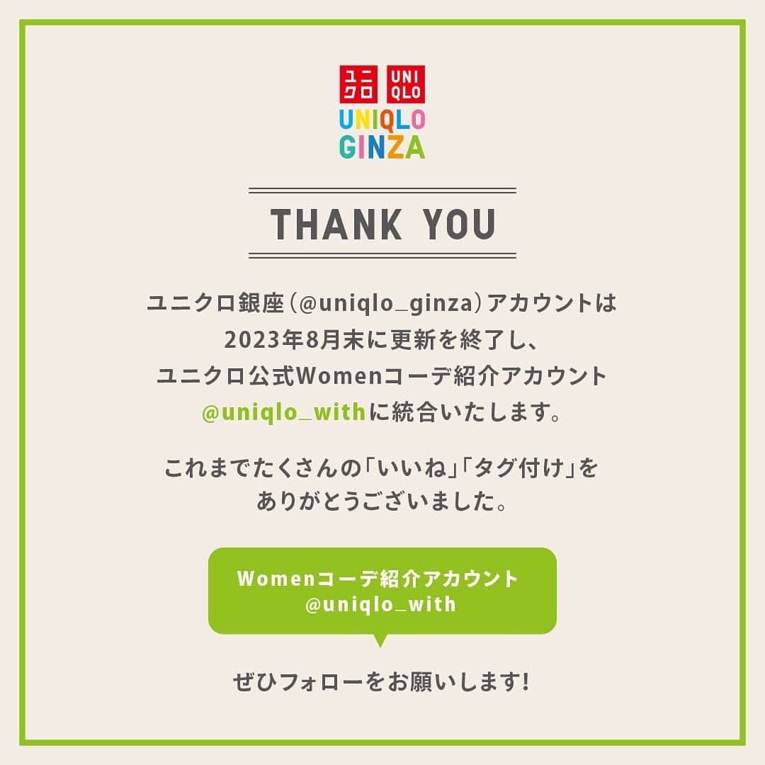 ユニクロ 銀座店さんのインスタグラム写真 - (ユニクロ 銀座店Instagram)「本アカウント（@uniqlo_ginza）は2023年8月末に更新を終了し ユニクロ公式Womenコーデ紹介アカウント（@uniqlo_with）に統合いたします。  これまでご覧いただいた皆様、誠にありがとうございました。  今後は、@uniqlo_withにて毎日のコーデに役立つ情報をお届けしてまいりますので、ぜひチェックいただけますと幸いです。」8月21日 19時28分 - uniqlo_ginza