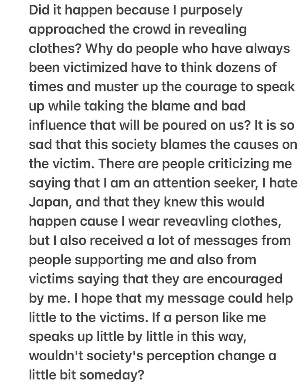 Dj Sodaさんのインスタグラム写真 - (Dj SodaInstagram)「Please check the post to read the whole statement. I couldn't write everything in the caption cause it was too long.   "It is nothing related between clothing and sexual criminal. You should never make the victim a problem and shift the blame for the crime. The cause is from the perpetrator, not the sexy clothes. The mindset that 'wearing revealing clothes is a trigger for sexual violence' is a very biased and androcentric view.   When I was 6 years old, both of my parents were working and I was home alone and raped by a robber. At that time, I lied to my parents and said that I almost got robbed but I didn't open the door because I was afraid my parents would get hurt. The shock caused me to suffer from selective mutism, and I've lived my life hiding it without telling anyone about it. And when I went to the Spectrum Festival Korea in 2018, I was sexually harassed by a man who was in the VIP, and I was looking for the person's identity. But at that time, photographer who I knew said, “You earn well, the #MeToo movement is strong these days, and if you do it together, it will be difficult for us to earn a living.” Then I couldn't do anything after hearing it and I couldn't help but keeping the picture of the person and suffering from feeling shame alone myself. And when I was sexually harassed by fellow overseas DJ, I never received apololgies and only heard that it was a joke. And my former company was negotiating with a brand for an advertising model, so they told me that it will deteriorate my image and asked me to take down the post about it. I was sexually harassed and molested several times throughout my life, and I thought I had to hide it and live as if nothing had happened.   But now I don't want to avoid or hide anymore. If I ignore this, someone else will inevitably become a victim. “Does being sexually harassed mean there's a problem with victims?". Why are you asking the victim for a cause? I think that perpetrators and secondary perpetrators are equally bad. It makes me sad that this is happening in 2023...." (continued on the post)」8月21日 21時39分 - deejaysoda