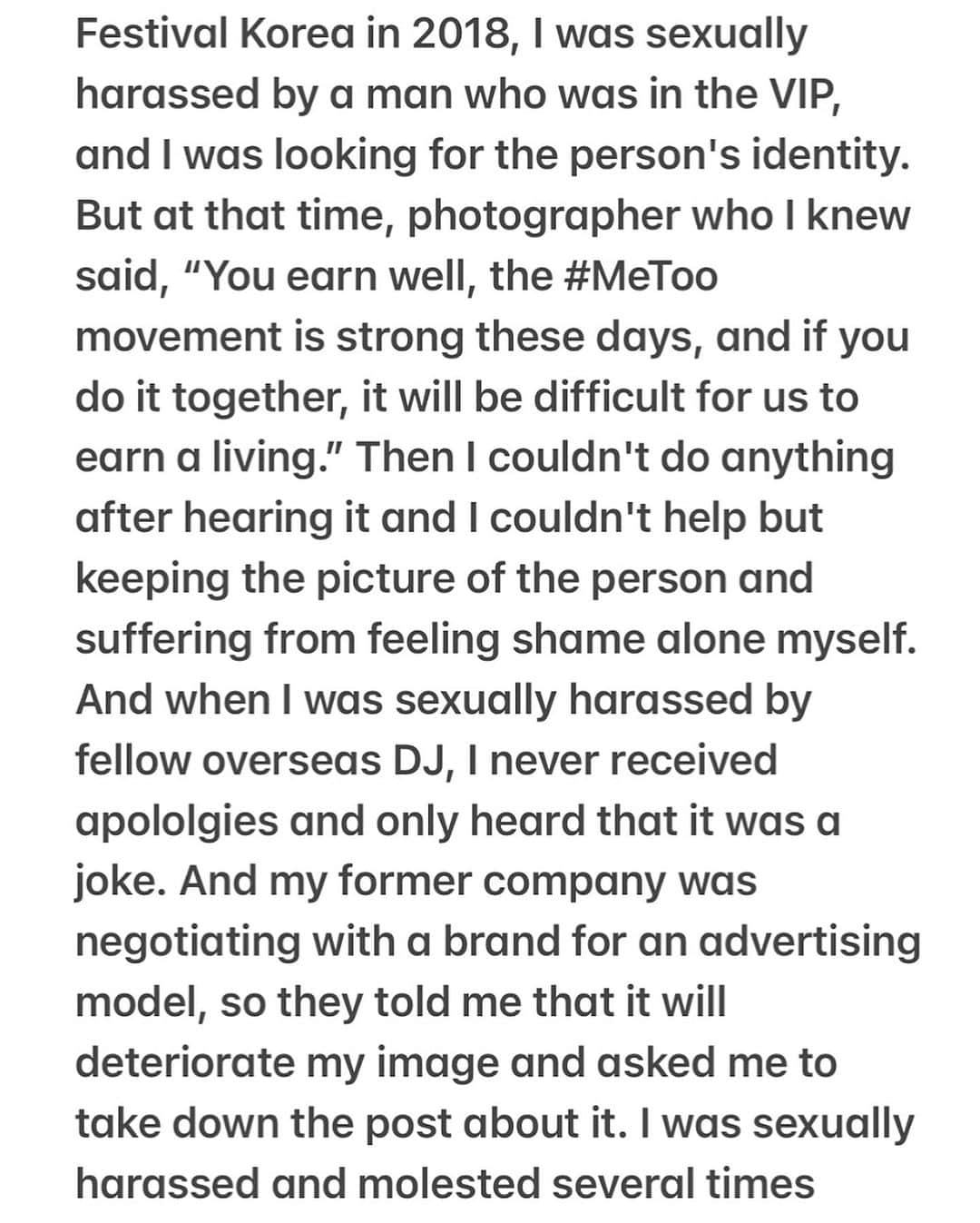 Dj Sodaさんのインスタグラム写真 - (Dj SodaInstagram)「Please check the post to read the whole statement. I couldn't write everything in the caption cause it was too long.   "It is nothing related between clothing and sexual criminal. You should never make the victim a problem and shift the blame for the crime. The cause is from the perpetrator, not the sexy clothes. The mindset that 'wearing revealing clothes is a trigger for sexual violence' is a very biased and androcentric view.   When I was 6 years old, both of my parents were working and I was home alone and raped by a robber. At that time, I lied to my parents and said that I almost got robbed but I didn't open the door because I was afraid my parents would get hurt. The shock caused me to suffer from selective mutism, and I've lived my life hiding it without telling anyone about it. And when I went to the Spectrum Festival Korea in 2018, I was sexually harassed by a man who was in the VIP, and I was looking for the person's identity. But at that time, photographer who I knew said, “You earn well, the #MeToo movement is strong these days, and if you do it together, it will be difficult for us to earn a living.” Then I couldn't do anything after hearing it and I couldn't help but keeping the picture of the person and suffering from feeling shame alone myself. And when I was sexually harassed by fellow overseas DJ, I never received apololgies and only heard that it was a joke. And my former company was negotiating with a brand for an advertising model, so they told me that it will deteriorate my image and asked me to take down the post about it. I was sexually harassed and molested several times throughout my life, and I thought I had to hide it and live as if nothing had happened.   But now I don't want to avoid or hide anymore. If I ignore this, someone else will inevitably become a victim. “Does being sexually harassed mean there's a problem with victims?". Why are you asking the victim for a cause? I think that perpetrators and secondary perpetrators are equally bad. It makes me sad that this is happening in 2023...." (continued on the post)」8月21日 21時39分 - deejaysoda