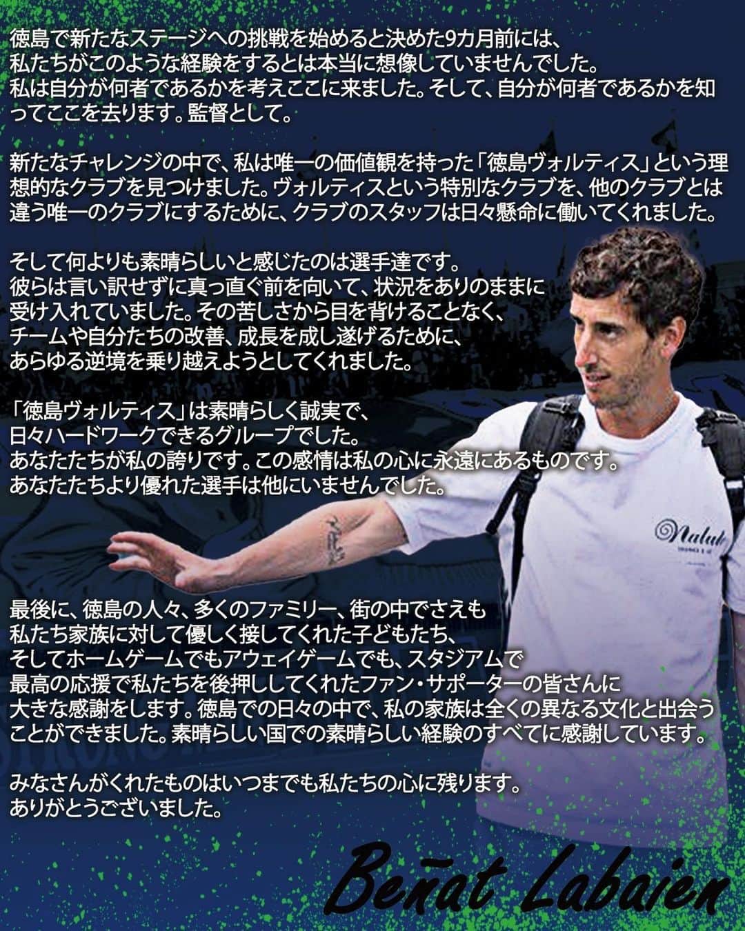 徳島ヴォルティスのインスタグラム：「徳島ヴォルティスでは、ベニャート ラバイン監督との契約を、8月21日付で解除いたしましたのでお知らせいたします。  【ベニャート ラバイン監督 コメント】 「徳島で新たなステージへの挑戦を始めると決めた9カ月前には、私たちがこのような経験をするとは本当に想像していませんでした。 私は自分が何者であるかを考えここに来ました。そして、自分が何者であるかを知ってここを去ります。監督として。   新たなチャレンジの中で、私は唯一の価値観を持った「徳島ヴォルティス」という理想的なクラブを見つけました。ヴォルティスという特別なクラブを、他のクラブとは違う唯一のクラブにするために、クラブのスタッフは日々懸命に働いてくれました。   そして何よりも素晴らしいと感じたのは選手達です。 彼らは言い訳せずに真っ直ぐ前を向いて、状況をありのままに受け入れていました。その苦しさから目を背けることなく、チームや自分たちの改善、成長を成し遂げるために、あらゆる逆境を乗り越えようとしてくれました。   「徳島ヴォルティス」は素晴らしく誠実で、日々ハードワークできるグループでした。 あなたたちが私の誇りです。この感情は私の心に永遠にあるものです。 あなたたちより優れた選手は他にいませんでした。   最後に、徳島の人々、多くのファミリー、街の中でさえも私たち家族に対して優しく接してくれた子どもたち、そしてホームゲームでもアウェイゲームでも、スタジアムで最高の応援で私たちを後押ししてくれたファン・サポーターの皆さんに大きな感謝をします。 徳島での日々の中で、私の家族は全くの異なる文化と出会うことができました。素晴らしい国での素晴らしい経験のすべてに感謝しています。   みなさんがくれたものはいつまでも私たちの心に残ります。ありがとうございました。」  #徳島ヴォルティス #vortis #Jリーグ」