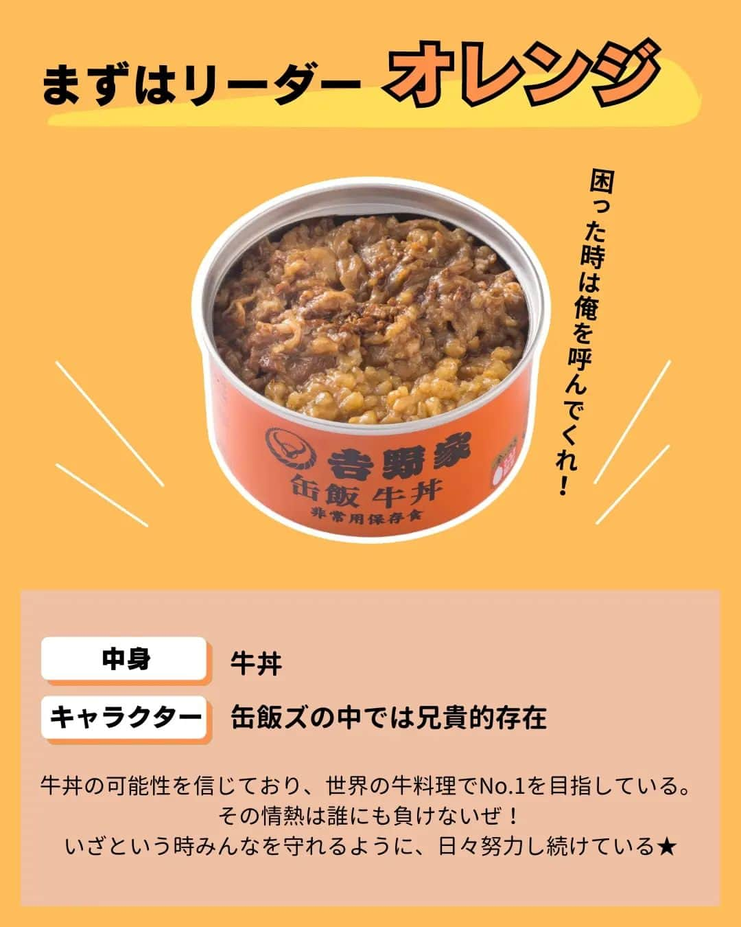 吉野家さんのインスタグラム写真 - (吉野家Instagram)「おうち吉野家発✨ヒーロー誕生！《缶飯ズ★》  緊急時、落ち込みがちな気持ちと 栄養をサポートすべく、 安心の美味しさと想いをギュッと 缶に詰め込んだ 緊急時のヒーロー「缶飯ズ★」  常温で保存出来て水も温めもいらず そのまま美味しい、 ４種のヒーロー達。  個性的かつ魅力的なヒーローから あなたの推しヒーローを見つけて下さいね👍  いつでもあなたのお側に。 いざという時の備えに「缶飯ズ★」  ～～～～～～～～～～～～～～～～～  ＼どれが食べたい？缶飯キャンペーン／開催中♫  【応募方法】 コメント欄で、食べてみたい「缶飯」を教えて下さいね👍 ※ご当選は吉野家公式アカウント(@yoshinoya_co_jp)をフォローしている方限定！ 今からのフォローも大歓迎です★ こちらのキャンペーン投稿を、 いいね＆リポストやストーリーシェアしていただけると嬉しいです✨  【応募期間】 〜2023年9月7(木)まで  【賞品】 ・非常用保存食　 吉野家缶飯４種６缶セット  【当選者数】 5名様  ～～～～～～～～～～～～～～～～～  #おうち吉野家 は忙しいママとパパの味方！  皆さんの#おうち吉野家 を使った レシピをご紹介中🍀 吉野家冷凍食品でカンタンおいしい ごはんを楽しもう♪ 定期便注文する人が急増中！の おうち吉野家を、ぜひ公式サイトより お買い求めください☺  公式サイトはプロフィールURLから🔽 @yoshinoya_co_jp  ～～～～～～～～～～～～～～～～～  #おうち吉野家 #防災の日 #非常用保存食 #保存食 #缶飯  #缶詰 #備蓄  #もしもの備え #吉野家冷凍牛丼の具  #吉野家冷凍牛丼 #おうちごはん  #時短レシピ #簡単レシピ  #アレンジレシピ #アレンジ料理 #yoshinoya #牛丼 #冷凍食品  #吉野家 #料理 #cooking  #今日のおかず #家庭料理  #japanfood #japanesefood  #おかずレシピ」8月22日 17時56分 - yoshinoya_co_jp