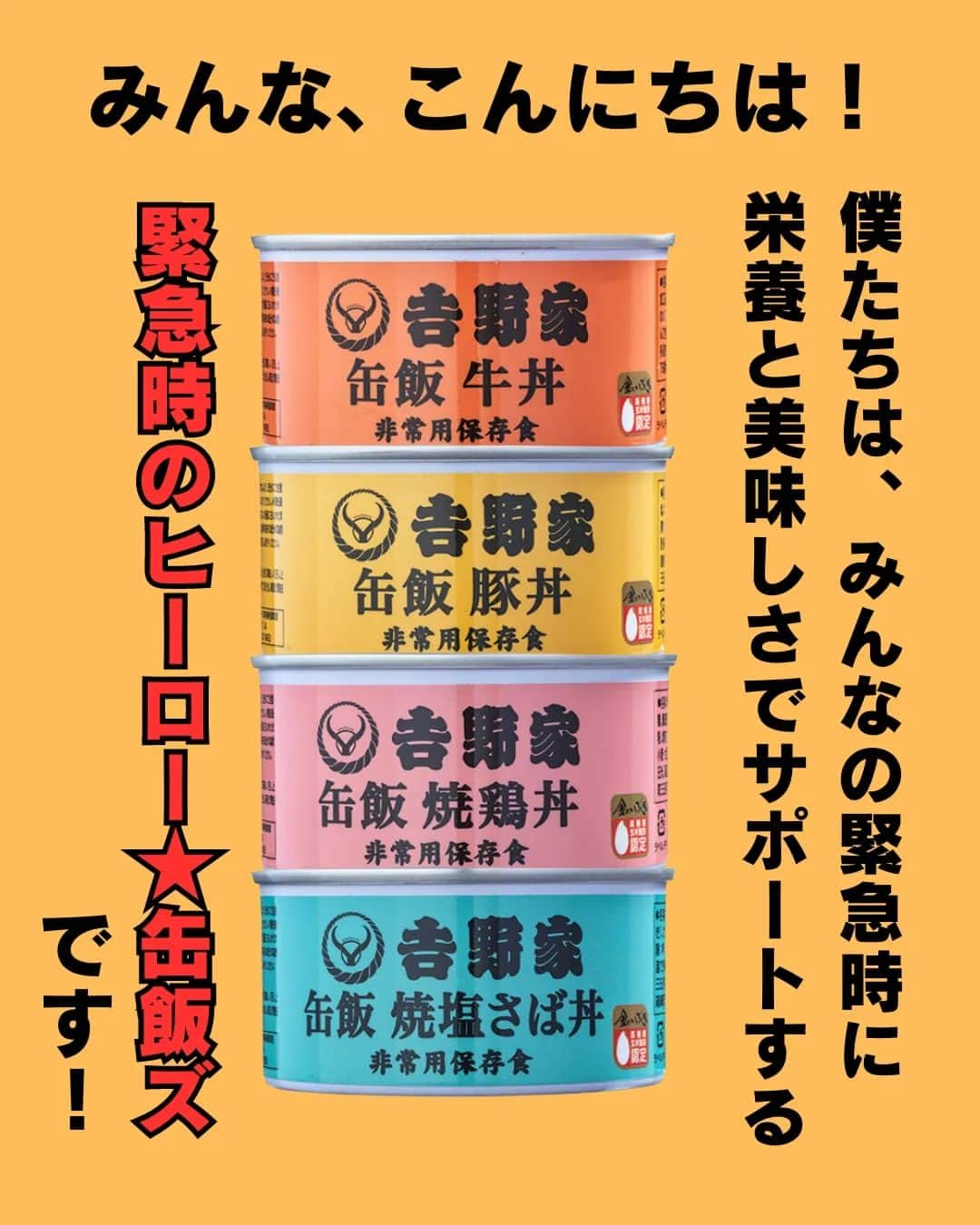 吉野家さんのインスタグラム写真 - (吉野家Instagram)「おうち吉野家発✨ヒーロー誕生！《缶飯ズ★》  緊急時、落ち込みがちな気持ちと 栄養をサポートすべく、 安心の美味しさと想いをギュッと 缶に詰め込んだ 緊急時のヒーロー「缶飯ズ★」  常温で保存出来て水も温めもいらず そのまま美味しい、 ４種のヒーロー達。  個性的かつ魅力的なヒーローから あなたの推しヒーローを見つけて下さいね👍  いつでもあなたのお側に。 いざという時の備えに「缶飯ズ★」  ～～～～～～～～～～～～～～～～～  ＼どれが食べたい？缶飯キャンペーン／開催中♫  【応募方法】 コメント欄で、食べてみたい「缶飯」を教えて下さいね👍 ※ご当選は吉野家公式アカウント(@yoshinoya_co_jp)をフォローしている方限定！ 今からのフォローも大歓迎です★ こちらのキャンペーン投稿を、 いいね＆リポストやストーリーシェアしていただけると嬉しいです✨  【応募期間】 〜2023年9月7(木)まで  【賞品】 ・非常用保存食　 吉野家缶飯４種６缶セット  【当選者数】 5名様  ～～～～～～～～～～～～～～～～～  #おうち吉野家 は忙しいママとパパの味方！  皆さんの#おうち吉野家 を使った レシピをご紹介中🍀 吉野家冷凍食品でカンタンおいしい ごはんを楽しもう♪ 定期便注文する人が急増中！の おうち吉野家を、ぜひ公式サイトより お買い求めください☺  公式サイトはプロフィールURLから🔽 @yoshinoya_co_jp  ～～～～～～～～～～～～～～～～～  #おうち吉野家 #防災の日 #非常用保存食 #保存食 #缶飯  #缶詰 #備蓄  #もしもの備え #吉野家冷凍牛丼の具  #吉野家冷凍牛丼 #おうちごはん  #時短レシピ #簡単レシピ  #アレンジレシピ #アレンジ料理 #yoshinoya #牛丼 #冷凍食品  #吉野家 #料理 #cooking  #今日のおかず #家庭料理  #japanfood #japanesefood  #おかずレシピ」8月22日 17時56分 - yoshinoya_co_jp