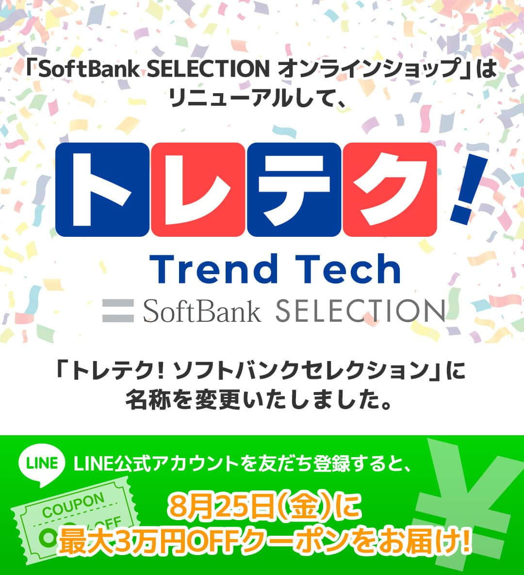 ソフトバンクセレクションさんのインスタグラム写真 - (ソフトバンクセレクションInstagram)「本日「SoftBank SELECTION ONLINE SHOP」をリニューアルし、「トレテク！ソフトバンクセレクション」に名称を変更いたしました。  「テクノロジーの力で未来の生活を豊かに・便利に・快適に」をコンセプトに会員様向けの特別価格やサービスを今後充実させてご提供して参ります！！  8/25(金)に最大30,000円OFFクーポンをLINEで配信いたします✨ LINE友だち登録がまだの方は是非登録をお願いいたします🙇 詳細はプロフィールのリンクからどうぞ🙌  #トレンド #iot #スマート家電 #ガジェット #スマート #便利グッズ #家電 #便利家電 #暮らしを整える #すっきり暮らす #暮らしを楽しむ #暮らし #日々の暮らし」8月22日 19時20分 - softbank_selection