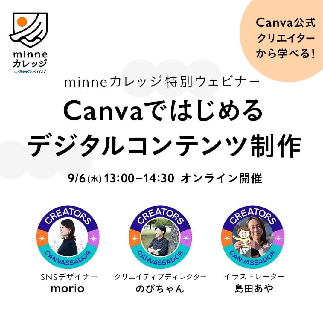 のインスタグラム：「【9/6(水)開催】Canvaウェビナー受講者募集のお知らせです✨  ━━━━━━━━━━━━━━━━ minneカレッジ特別ウェビナー 公式クリエイターから学べる！Canvaではじめるデジタルコンテンツ制作 https://note.minne.com/n/nfb1bc7f11683 ━━━━━━━━━━━━━━━━  オンラインで使える無料のグラフィックデザインツール「Canva」の公式クリエイターのみなさんをゲストにお招きし、「Canvaを使ったデジタルコンテンツ制作」に関するオンラインセミナーを開催します。  Canvaは専門的なスキルや知識がなくてもデザイン制作が可能なツールで、Canvaで制作したオリジナルのデザインは、minneでもダウンロード販売が可能です。  前回開催したウェビナーではCanvaをハンドメイドビジネスにどう活かすかといった内容中心にお届けしましたが、今回はより実践的なCanvaでのデザイン制作に関する内容を予定しています。  テンプレート販売における著作権などの販売ルールをはじめ、印刷物のデザインや動画制作のコツまで、実際の操作画面も交えながら、デジタルコンテンツの制作方法についてご紹介いただきます。  ＼こんな方におすすめ／ ・専門的なスキルがなくてもデジタルコンテンツを作りたい ・minneでデジタルコンテンツのダウンロード販売に挑戦してみたい ・Canvaの機能やテンプレートの販売について詳しく知りたい ・Canvaで実際にデザインを制作しているところを見てみたい  Canva公式クリエイターとして大活躍されている3名のみなさんのお話をじっくり聞けるまたとない機会です。 デジタルコンテンツの制作・販売に興味がある方や、Canvaの機能について詳しく知りたいという方は、ぜひこの機会にご参加くださいませ。  セミナーの詳細は以下のご案内記事にてご確認ください。 ▼minneのnoteでご覧いただけます https://note.minne.com/n/nfb1bc7f11683  ＜セミナー概要＞  ◆開催日時 2023年9月6日(水)13:00～14:30（1時間30分を予定）  ◆会場 オンライン（Zoom）  ◆参加費 1,500円（税込）  ◆定員 500名  ◆登壇者  Canva公式クリエイター/Canvassador イラストレーター 島田あや（しまだあや）  Canva公式クリエイター/Canvassador クリエイティブディレクター/デザイナー のびちゃん  Canva公式クリエイター/Canvassador SNSデザイナー morio（もりお）  ◆セミナー内容（予定） 1.セミナー概要　 　・Canvaって？ 2.Canvaコンテンツの著作権解説 　・販売例紹介 　・Canva素材/テンプレートの販売ルール 3.Canvaで作る印刷物デザイン入門 　・Canvaで印刷物を作る前の設定方法や便利な機能　 　・ダウンロード方法 　・印刷方法についてなど 4. Canvaで「ハンドメイドの制作工程紹介」を動画にしてみよう　 　・動画を作成する時に必要なもの　 　・完成動画を見て、動画を作ってみよう　 　・Canvaで動画を作る時の注意点 5.質疑応答  ◆アーカイブ動画について アーカイブ配信の全体公開予定はございません。  お申込みいただいた方へは、本セミナー終了後に期間限定のアーカイブ視聴のご案内をお送りします。そのため、開催日時に視聴できない方もご興味がある方はぜひお申込みください。  ◆お申し込み方法 @minne_lab のプロフィールリンクまたはストーリーズハイライトから視聴チケット販売ページにアクセスの上、お申し込みをお願いいたします。」