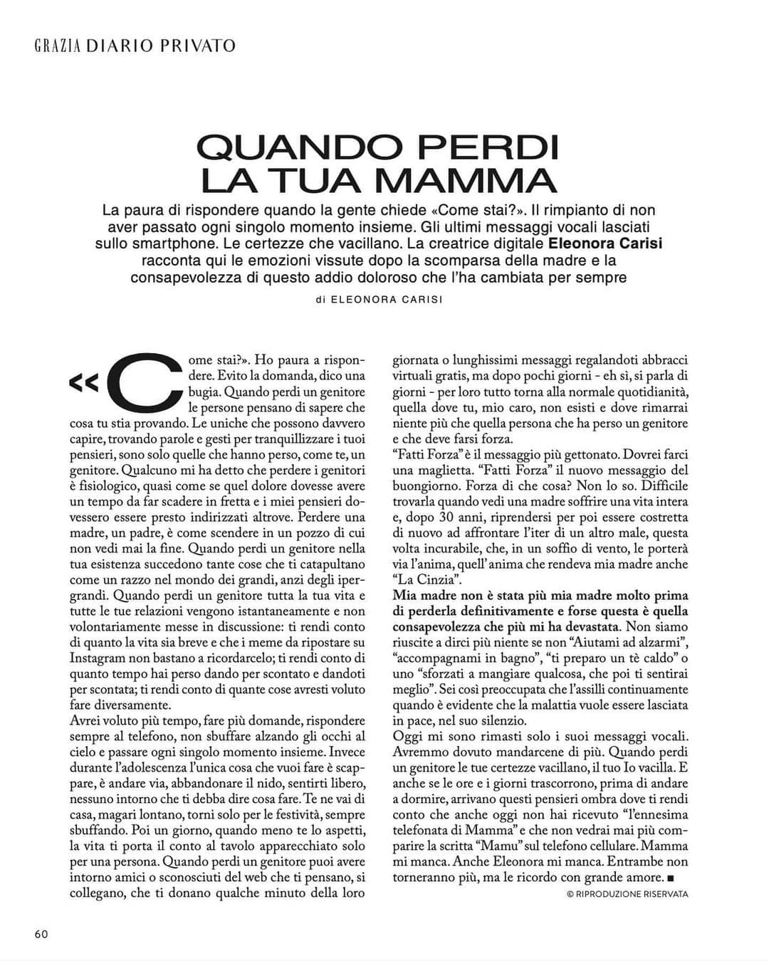 エレオノーラ・カリシのインスタグラム：「“Come stai?” Ho paura a rispondere.  Evito la domanda, dico una bugia.   Quando perdi un genitore le persone pensano di sapere cosa che cosa tu stia provando. Le uniche che possono davvero capire, trovando parole e gesti per tranquillizzare i tuoi pensieri, sono solo quelle che hanno perso, come te, un genitore. Qualcuno mi ha detto che perdere i genitori è fisiologico, quasi come se quel dolore dovesse avere un tempo da far scadere in fretta e i miei pensieri dovessero essere presto indirizzati altrove.  Perdere una madre, un padre, è come scendere in un pozzo di cui non vedi mai la fine. Quando perdi un genitore nella tua esistenza succedono tante cose che ti catapultano come un razzo nel mondo dei grandi, anzi degli iper grandi. Quando perdi un genitore tutta la tua vita e tutte le tue relazioni vengono istantaneamente e non volontariamente messe in discussione: ti rendi conto di quanto la vita sia breve e che i meme da ripostare su Instagram non bastano a ricordarcelo; ti rendi conto di quanto tempo hai perso dando per scontato e dandoti per scontata; ti rendi conto di quante cose avresti voluto fare diversamente. Avrei voluto più tempo, fare più domande, rispondere sempre al telefono, non sbuffare alzando gli occhi al cielo e passare ogni singolo momento insieme. Invece durante l’ adolescenza l’ unica cosa che vuoi fare è scappare, è andare via, abbondare il nido, sentirti libero, nessuno intorno che ti debba dire cosa fare. Te ne vai di casa, magari lontano, torni solo per le festività, sempre sbuffando. Poi un giorno, quando meno te lo aspetti, la vita ti porta il conto al tavolo apparecchiato solo per una persona. Difficile trovarla quando vedi una madre soffrire una vita intera e, dopo 30 anni, riprendersi per poi essere costretta di nuovo ad affrontare l’ iter di un altro male, questa volta incurabile, che, in un soffio di vento, le porterà via l’ anima, quell’ anima che rendeva mia madre anche “La Cinzia”.  Mia madre non è stata più mia madre molto prima di perderla definitivamente e forse questa è quella consapevolezza che più mi ha devastata. Non siamo riuscite a dirci più niente se non “Aiutami ad alzarmi” […] il resto in edicola su @grazia_it」
