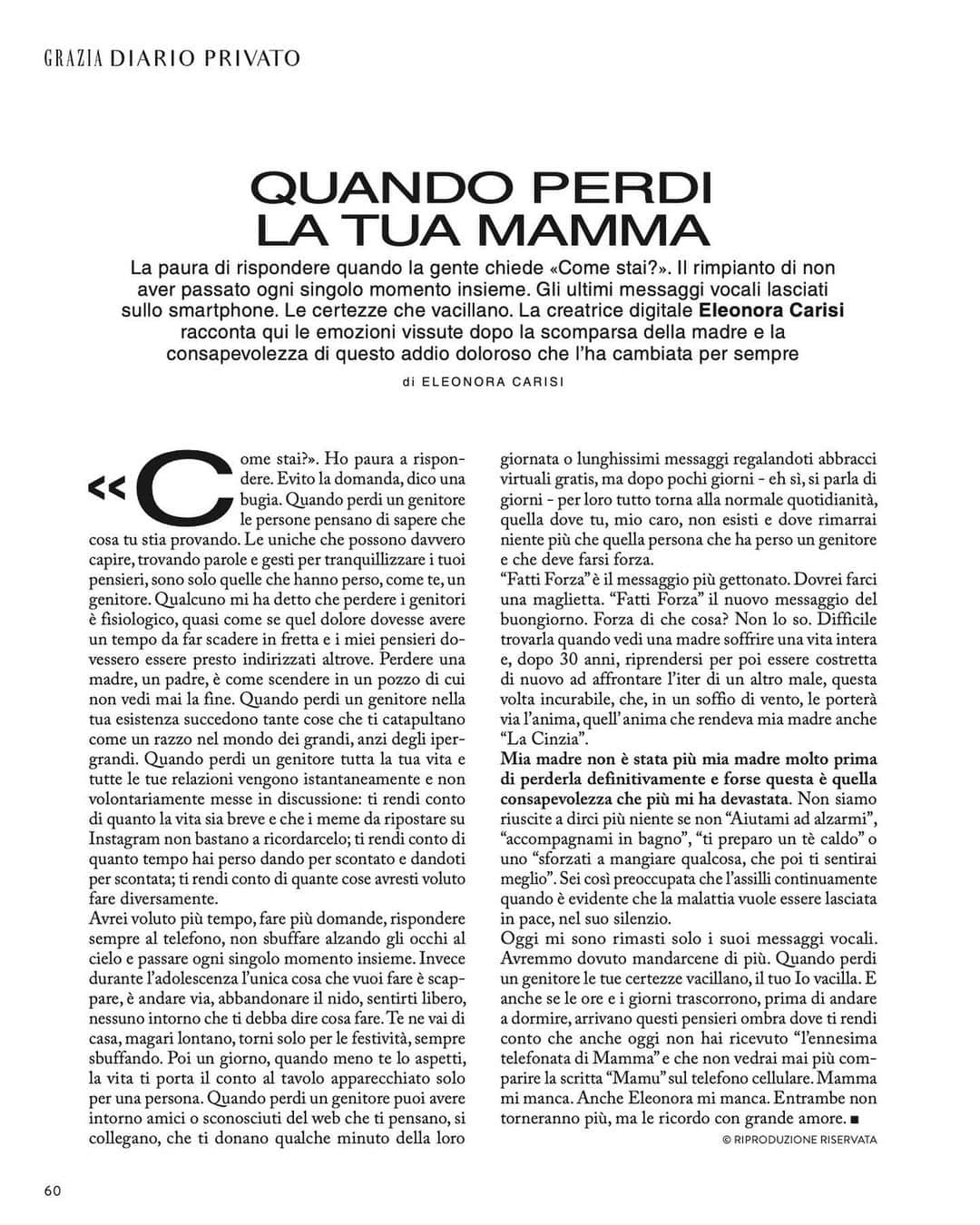 エレオノーラ・カリシのインスタグラム：「“Come stai?” Ho paura a rispondere.  Evito la domanda, dico una bugia.   Quando perdi un genitore le persone pensano di sapere cosa che cosa tu stia provando. Le uniche che possono davvero capire, trovando parole e gesti per tranquillizzare i tuoi pensieri, sono solo quelle che hanno perso, come te, un genitore. Qualcuno mi ha detto che perdere i genitori è fisiologico, quasi come se quel dolore dovesse avere un tempo da far scadere in fretta e i miei pensieri dovessero essere presto indirizzati altrove.  Perdere una madre, un padre, è come scendere in un pozzo di cui non vedi mai la fine. Quando perdi un genitore nella tua esistenza succedono tante cose che ti catapultano come un razzo nel mondo dei grandi, anzi degli iper grandi. Quando perdi un genitore tutta la tua vita e tutte le tue relazioni vengono istantaneamente e non volontariamente messe in discussione: ti rendi conto di quanto la vita sia breve e che i meme da ripostare su Instagram non bastano a ricordarcelo; ti rendi conto di quanto tempo hai perso dando per scontato e dandoti per scontata; ti rendi conto di quante cose avresti voluto fare diversamente. Avrei voluto più tempo, fare più domande, rispondere sempre al telefono, non sbuffare alzando gli occhi al cielo e passare ogni singolo momento insieme. Invece durante l’ adolescenza l’ unica cosa che vuoi fare è scappare, è andare via, abbondare il nido, sentirti libero, nessuno intorno che ti debba dire cosa fare. Te ne vai di casa, magari lontano, torni solo per le festività, sempre sbuffando. Poi un giorno, quando meno te lo aspetti, la vita ti porta il conto al tavolo apparecchiato solo per una persona. Difficile trovarla quando vedi una madre soffrire una vita intera e, dopo 30 anni, riprendersi per poi essere costretta di nuovo ad affrontare l’ iter di un altro male, questa volta incurabile, che, in un soffio di vento, le porterà via l’ anima, quell’ anima che rendeva mia madre anche “La Cinzia”.  Mia madre non è stata più mia madre molto prima di perderla definitivamente e forse questa è quella consapevolezza che più mi ha devastata. Non siamo riuscite a dirci più niente se non “Aiutami ad alzarmi” […] il resto in edicola su @grazia_it」