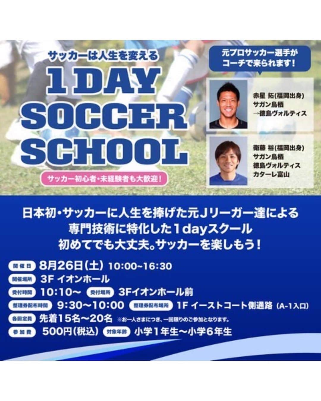 赤星拓のインスタグラム：「8/26（土）開催‼️ 前回、好評につき第2回目を開催いただきます⚽️ お近くの方は是非👍😁  『サッカーは人生を変える 1 DAY SOCCER SCHOOL』  サッカー初心者・未経験者も大歓迎！  日本初・サッカーに人生を捧げた元Ｊリーガー達による専門技術に特化した1dayスクール  初めてでも大丈夫。  サッカーを楽しもう！  🟦各回定員　 先着15名～20名 ※お一人さまにつき、一回限りのご参加となります。  🟦参加費　 500円（税込）  🟦対象年齢　 小学1年生～小学6年生  🟦参加整理券配布について　 配布時間／9:30～10:00 配布場所／1F イーストコート側通路（A-1入口） ※お並びの際は熱中症対策のため、充分な水分補給をお願いいたします。 ※参加整理券配布は定員に達し次第終了となります。 ※参加整理券は朝9:30よりすべての回の整理券を配布いたします。 ※10:00までに整理券配布定員に達しなかった場合は、3Fイオンホール前で配布いたします。  　開催時間　 ［1部］10:30～11:30〈60分間〉 ［2部］13:30～14:30〈60分間〉 ［3部］15:30～16:30〈60分間〉  ★元プロサッカー選手がコーチで来られます！★  ⚽️赤星 拓(福岡出身) 　サガン鳥栖 　→徳島ヴォルティス  ⚽️衛藤 裕(福岡出身) 　サガン鳥栖 　徳島ヴォルティス 　カターレ富山  【注意事項】 ※多くのお客さまがご参加できるように参加整理券はお1人さま1枚までとさせていただきます。 ※参加整理券に記載された時間までに「3F イオンホール」にお越しください。 ※参加整理券に記載された開催時間を過ぎた場合は無効となりますのでご注意ください。 ※動きやすい服装でご参加ください。 ※スパイクやサンダル履きはご遠慮ください。 感染症予防対策といたしまして、イベントへご来場いただく皆さまには以下の注意事項にご協力をお願いいたします。 ・検温、手指消毒にご協力ください。 ・発熱症状のあるお客さまは恐れ入りますがご参加を控えていただきますようお願い申し上げます。 ・今後の状況の変化に伴い、イベントの中止・内容を変更させていただく場合がございます。  【お問い合わせ先】 株式会社Winwin　 TEL：092-923-5225  日程	2023/08/26 (土)  時間	10:00～16:30  ［受付時間］10:10～  ［受付場所］3F イオンホール  ［整理券配布時間］9:30～10:00  ［整理券配布場所］1F イーストコート側通路（A-1入口）  場所	3F イオンホール  #イオンモール筑紫野 #ワンデーサッカースクール #Jリーグ #福岡バモス #衛藤裕 #赤星拓 #地域貢献 @ttakawinwin @vamos_post  @okaken.ret  @hibrid.athlete.lab  @atletico.saga @atletico.vivo.saga_official  @ssbiz_official」