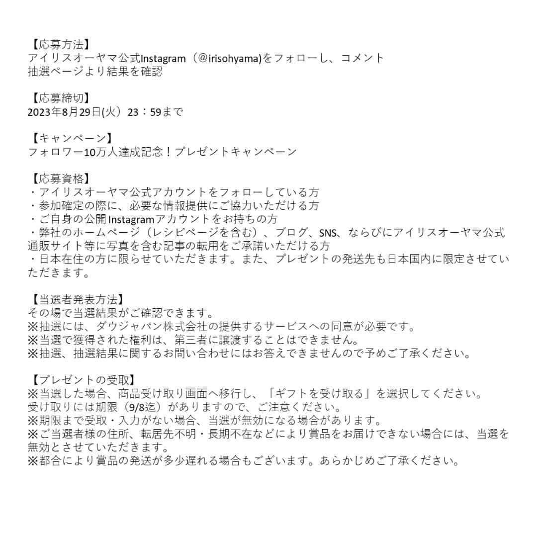 アイリスオーヤマ株式会社さんのインスタグラム写真 - (アイリスオーヤマ株式会社Instagram)「＼フォロワー10万人達成！／ アイリス人気商品が当たる！プレゼントキャンペーン✨  Instagramのフォロワー数が10万人を達成いたしました。 皆さま、いつもありがとうございます💛 ありがとうの感謝を込めて…💓20名様にアイリスオーヤマ人気商品をプレゼントいたします！ 沢山のご応募お待ちしております🌟  ■応募は簡単 ①当アカウント（ @irisohyama ） をフォロー ②この投稿に【💓】をコメント　※どんなハートでもOK！ ③ハイライトの「キャンペーン」から、抽選ページへ 　※投稿２ページ目をチェック！ その場で結果がわかる！ ※商品・カラーはお選びいただけません  《応募期間》 8月29日（火）23:59まで  《詳細》 投稿最終ページの規約をご確認ください。 ※抽選には、ダウジャパン株式会社の提供するサービスへの同意が必要です。 ※当選した場合、商品受け取り画面へ移行し、「ギフトを受け取る」を選択してください。受け取りには期限（9/8迄）がありますので、ご注意ください。 ※受取・入力が期限までにない場合、当選が無効になる場合があります。 ※投稿内容・画像は、当選の有無にかかわらずアイリスオーヤマ株式会社のSNSでの投稿や、出稿する広告、店内販促などに使用させていただくことがございます。 ※本キャンペーンはMeta社の提供・協賛によるものではありません。」8月25日 14時00分 - irisohyama