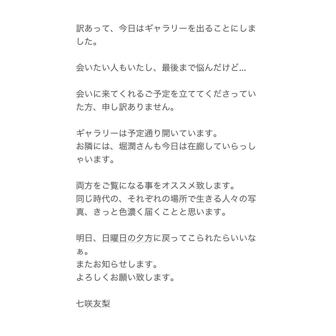 七咲友梨のインスタグラム：「訳あって、今日はギャラリーを出ることにしました。  会いたい人もいたし、最後まで悩んだけど…  会いに来てくれるご予定を立ててくださっていた方、申し訳ありません。  ギャラリーは予定通り開いています。 お隣には、堀潤さんも今日は在廊していらっしゃいます。  両方をご覧になる事をオススメ致します。 同じ時代の、それぞれの場所で生きる人々の写真、きっと色濃く届くことと思います。  明日、日曜日の夕方に戻ってこられたらいいなぁ。 またお知らせします。 よろしくお願い致します。  七咲友梨」