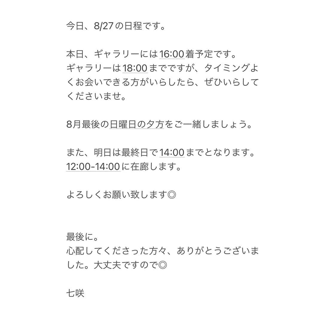 七咲友梨さんのインスタグラム写真 - (七咲友梨Instagram)「今日、8/27の日程です。  本日、ギャラリーには16:00着予定です。 ギャラリーは18:00までですが、タイミングよくお会いできる方がいらしたら、ぜひいらしてくださいませ。  8月最後の日曜日の夕方をご一緒しましょう。  また、明日は最終日で14:00までとなります。 12:00-14:00に在廊します。  よろしくお願い致します◎  最後に。 心配してくださった方々、ありがとうございました。大丈夫ですので◎  七咲」8月27日 11時32分 - nanasaki_yuri