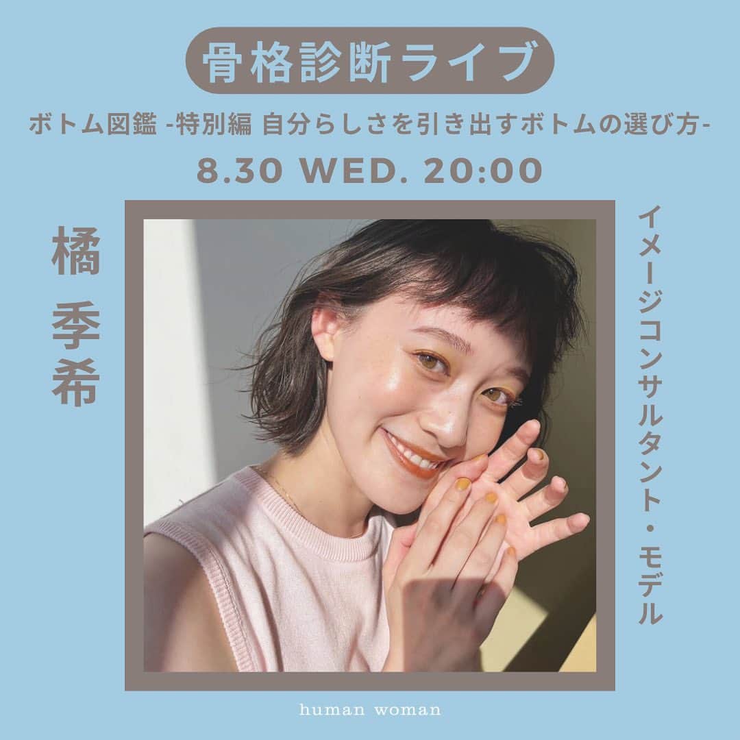 のインスタグラム：「8/30(水)20:00配信！「骨格診断ライブ！ボトム図鑑-特別編 自分らしさを引き出すボトムの選び方-」  待望の骨格診断ライブ！！ ゲストにイメージコンサルタント兼モデル【橘 季希 @kiki.t_color 】さんをお迎えします🎉🧡🌼  骨格別に“より似合う”、そしてお洋服選びがさらに楽しくなるコツを教えていただきます🎵  気になることや聞きたいこと、是非コメントしてくださいね✨  ⬛︎配信アカウント @kiki.t_color  @humanwoman_official  LIVE  SHOPPING →オンラインストア上でライブを観ながらお買い物を楽しめます🛒  ⬛︎Profile 【橘季希　イメージコンサルタント/モデル】 モデルとして活動する中で、「自分を魅力的に見せるヒントが欲しい」という思いが募りパーソナルカラー診断を学び始める。 その後元来の性格の「やる時はとことん！」精神から、骨格診断・顔タイプ診断と次々に資格を取得し、イメージコンサルティングサロンをオープン。 予約が数ヶ月待ちの人気店。  #humanwoman #ヒューマンウーマン #骨格診断 #インスタライブ #秋服コーデ #骨格ストレート #骨格ナチュラル #骨格ウェーブ」