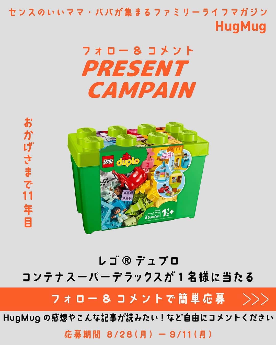 ハグマグ編集部のインスタグラム：「🎁「レゴ®デュプロ コンテナ スーパーデラックス」 1名様プレゼント🎁 HugMug創刊11年記念！コメント＆フォローでプレゼントキャンペーン開催✨ ---------- 2023年8月28日、今どき親子のためのWebメディア 「HugMug（ハグマグ）」は11年目のスタートを迎えました。これからも、センスのいい友達がくれるクチコミのように、ワクワクする情報を届けるファミリーライフマガジンであり続けます☺️ ---------- ▼応募方法 HugMug公式アカウント @hugmug_instaをフォローして、こちらのキャンペーン投稿にHugMugの感想やこんな記事が読みたい！などご自由に「コメント」 して頂ければ応募完了✨  ▼プレゼント 抽選で1名様に「レゴ®デュプロ コンテナ スーパーデラックス」をプレゼント🎁  1歳半から楽しめる、専用コンテナ入りの大きなサイズのレゴ®ブロック「デュプロ」をプレゼント。やさしい色味のカラフルなブロックに加え、車や窓、花、風船、ギフトのピース、1～3の番号がプリントされたブロックも入っている。ブロックやピースを組み合わせて、自由に遊びながら創造力を育もう！  ▼募集期間 2023年8月28日(月)～2023年9月11日(月)23:59まで  ▼当選者発表 当選者発表は2023年9月下旬を予定しております。当選者の方にはHugMug公式Instagramアカウント @hugmug_insta よりDMをお送りいたします。 ※なりすましアカウントによるフォローや、DMでの偽の当選連絡等が多発しております。本キャンペーン期間中に、当アカウントからフォローやDMをお送りすることはございませんので、なりすましアカウントにはくれぐれもご注意ください。  ▼ご注意 ＊すでにHugMug 公式Instagramアカウント（  @hugmug_insta ）をフォローされている方は、キャンペーン投稿に「コメント」をしていただければ応募完了となります。 ＊応募はおひとりさま1回限りとなります。 ＊同一の応募者さまから複数アカウントを使用しての応募を確認した場合、1アカウントの応募のみを有効とみなし、それ以外の応募は無効といたします。 ＊抽選時に、フォローおよび本投稿への「いいね」の状態を継続いただいていることが確認できない場合、抽選の対象から外れることがあります。おおむね1ヵ月程度、フォローおよび「いいね」の状態を継続いただくことをお勧めします。 ＊本キャンペーンは予告なく中止または変更させていただく場合がございます。 ＊応募受付の確認・抽選方法・当選・落選・配送時の事故や破損等についてのご質問、お問い合わせは受け付けておりません。 ＊本キャンペーンにご参加いただくことにより、本募集要項に同意いただいたものとみなします。（未成年者の方は、親権者に同意いただいたものとみなします） ＊日本国外にお住まいの方に対しては、当選しても配送できません。国内にお住まいのフォロワー様限定のキャンペーンです。 ＊再抽選は行いません。 ＊下記に当てはまる場合、ご当選の資格は無効となります。 ・応募に際し、不正行為があったと当社が判断した場合 ・通信環境のよくない状態にありDMが不着となった場合 ・ご当選通知のDMに対し返信期限までに手続きを履行いただけない場合 ・登録内容に不備があった場合 ・住所/転居先不明または長期不在などにより、賞品がお届けできなかった場合 ＊賞品の返品・交換・配送業者より弊社に返品されてからの再配送、はできませんのでご了承くださいませ。 ＊賞品発送後の賞品による損害等の責任については、弊社は一切負いかねます。予めご了承ください。 ＊賞品の転売は禁止させていただきます。 ＊賞品の発送は2023年10月以降を予定しております。 ＊やむを得ない事情などにより、賞品の発送時期は変更となる場合がございます。 ＊本キャンペーン参加にあたって生じるインターネット接続料や通信料、ご当選通知メールに記載の手続を履践するにあたって生じる諸費用は、ご本人様の負担となります。  たくさんのご応募お待ちしております！✨」