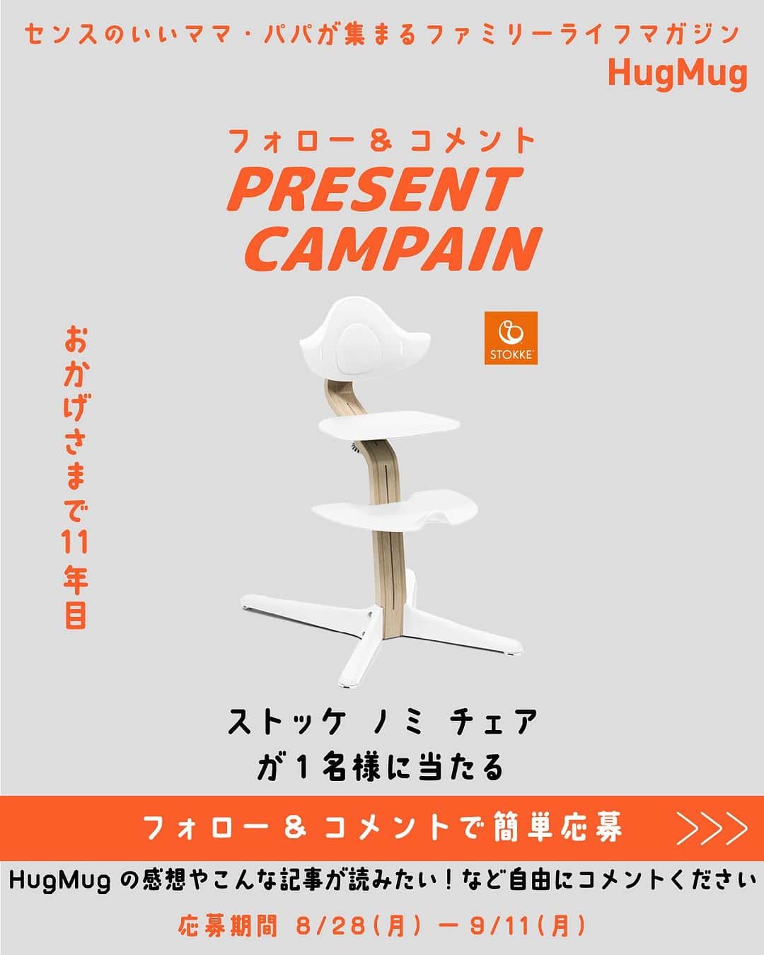 ハグマグ編集部のインスタグラム：「🎁「ストッケ ノミ チェア」 1名様プレゼント🎁 HugMug創刊11年記念！コメント＆フォローでプレゼントキャンペーン開催✨ ---------- 2023年8月28日、今どき親子のためのWebメディア 「HugMug（ハグマグ）」は11年目のスタートを迎えました。これからも、センスのいい友達がくれるクチコミのように、ワクワクする情報を届けるファミリーライフマガジンであり続けます☺️ ---------- ▼応募方法 HugMug公式アカウント @hugmug_instaをフォローして、こちらのキャンペーン投稿にHugMugの感想やこんな記事が読みたい！などご自由に「コメント」 して頂ければ応募完了✨  ▼プレゼント 抽選で1名様に「ストッケ ノミ チェア」 をプレゼント🎁  北欧デザインがスタイリッシュな『ストッケ』のチェア。子どもの成長に合わせて、工具を使わずにサイズ調節ができ、新生児から大人まで長く使える。4.6kgと軽量で、移動や床掃除がしやすいところも嬉しいポイント。後方への転倒防止キャスターを搭載しているから、ママ・パパも安心。（お子さまが6ヵ月～2歳までの場合はベビーセットをお付けします。当選者決定後にお伺いさせていただきます）  ▼募集期間 2023年8月28日(月)～2023年9月11日(月)23:59まで  ▼当選者発表 当選者発表は2023年9月下旬を予定しております。当選者の方にはHugMug公式Instagramアカウント @hugmug_insta よりDMをお送りいたします。 ※なりすましアカウントによるフォローや、DMでの偽の当選連絡等が多発しております。本キャンペーン期間中に、当アカウントからフォローやDMをお送りすることはございませんので、なりすましアカウントにはくれぐれもご注意ください。  ▼ご注意 ＊すでにHugMug 公式Instagramアカウント（  @hugmug_insta ）をフォローされている方は、キャンペーン投稿に「コメント」をしていただければ応募完了となります。 ＊応募はおひとりさま1回限りとなります。 ＊同一の応募者さまから複数アカウントを使用しての応募を確認した場合、1アカウントの応募のみを有効とみなし、それ以外の応募は無効といたします。 ＊抽選時に、フォローおよび本投稿への「いいね」の状態を継続いただいていることが確認できない場合、抽選の対象から外れることがあります。おおむね1ヵ月程度、フォローおよび「いいね」の状態を継続いただくことをお勧めします。 ＊本キャンペーンは予告なく中止または変更させていただく場合がございます。 ＊応募受付の確認・抽選方法・当選・落選・配送時の事故や破損等についてのご質問、お問い合わせは受け付けておりません。 ＊本キャンペーンにご参加いただくことにより、本募集要項に同意いただいたものとみなします。（未成年者の方は、親権者に同意いただいたものとみなします） ＊日本国外にお住まいの方に対しては、当選しても配送できません。国内にお住まいのフォロワー様限定のキャンペーンです。 ＊再抽選は行いません。 ＊下記に当てはまる場合、ご当選の資格は無効となります。 ・応募に際し、不正行為があったと当社が判断した場合 ・通信環境のよくない状態にありDMが不着となった場合 ・ご当選通知のDMに対し返信期限までに手続きを履行いただけない場合 ・登録内容に不備があった場合 ・住所/転居先不明または長期不在などにより、賞品がお届けできなかった場合 ＊賞品の返品・交換・配送業者より弊社に返品されてからの再配送、はできませんのでご了承くださいませ。 ＊賞品発送後の賞品による損害等の責任については、弊社は一切負いかねます。予めご了承ください。 ＊賞品の転売は禁止させていただきます。 ＊賞品の発送は2023年10月以降を予定しております。 ＊やむを得ない事情などにより、賞品の発送時期は変更となる場合がございます。 ＊本キャンペーン参加にあたって生じるインターネット接続料や通信料、ご当選通知メールに記載の手続を履践するにあたって生じる諸費用は、ご本人様の負担となります。  たくさんのご応募お待ちしております！✨」