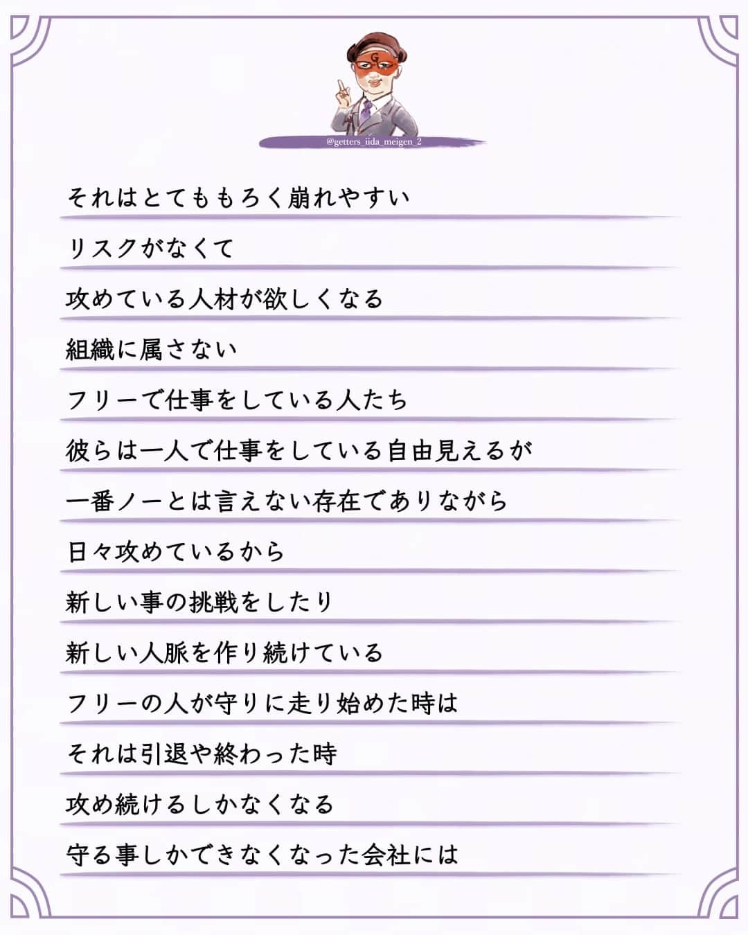 ゲッターズ飯田さんのインスタグラム写真 - (ゲッターズ飯田Instagram)「「ただ、そう思っただけ」 @iidanobutaka  @getters_iida_meigen_2 より ⬇︎ 昔は雑誌もラジオもＴＶも攻めれた  新しい事を生みだそうと  チャレンジできた  会社は大きくなり安定して来る  そうなると  今度はやたら  守ろうとする  これはダメ  これはやらない方がいい  その昔なら  ＯＫなことでも  それは昔だから  今は苦情が来るから  スポンサーとの兼ね合いが  など  ドンドン小さくなる  それは仕方がない  会社や組織が大きくなれば  守らなくてはならない事が増えるから  社員が増えれば  社員とその家族  その会社に関わる人の家族もいるから  多くの人の生活が関わり始めれば  それは守らなくては仕方がなくなる  でも  攻めて大きくなった会社や組織が  止まり始めれば  守りに走れば  それはとてももろく崩れやすい  リスクがなくて  攻めている人材が欲しくなる  組織に属さない  フリーで仕事をしている人たち  彼らは一人で仕事をしている自由見えるが  一番ノーとは言えない存在でありながら  日々攻めているから  新しい事の挑戦をしたり  新しい人脈を作り続けている  フリーの人が守りに走り始めた時は  それは引退や終わった時  攻め続けるしかなくなる  守る事しかできなくなった会社には  これが必要になる  リスクはないから  不要になってしまえば  それはまた別の人と仕事をすればいいだけ  社員はそれで守れるから  では  フリーの人は守らなくていいのか？  それがフリーで生きると言う事を  誰よりもフリーの人たちは知っているから  止まったらフリーは終わりだから  走り続けるしないから  大きな会社を守ってくれる人がいるから  フリーで仕事をやっている人たちも生きていられる  守る事は大切なことで  お互いが良い形で共存できている  結局新しい事をやり続けるしないない世界なのに  守る事よりも攻め続けなければならないのに  まあ  そんな立ち話をしただけなんですが  「飯田君なんかはさ～攻め続けないとダメでしょ～。良いよね」  そんな事を言われた  そうですね  何か新しい事を常に考えて  形にすることが仕事ですから  「止まったら終わりだから。守ったらおしまいだから」  多くの世界もそうだと思う  止まったら終わる時で  前に進むしかない  守れるものはわずかで  守りながら攻める事はとても難しいから  とりあえず  前に進むしかなない     ただ  そう思っただけ  ⭐︎ #ゲッターズ飯田 #ゲッターズ #毎日運勢 #毎日投稿 #名言 #毎日名言 #名言 #名言シリーズ #格言 #格言シリーズ #言葉 #モチベーション #今日の格言 #今日の言葉 #今日の名言  #人生  #今日の一枚 #やる気 #japanese」8月28日 21時00分 - getters_iida_meigen_2