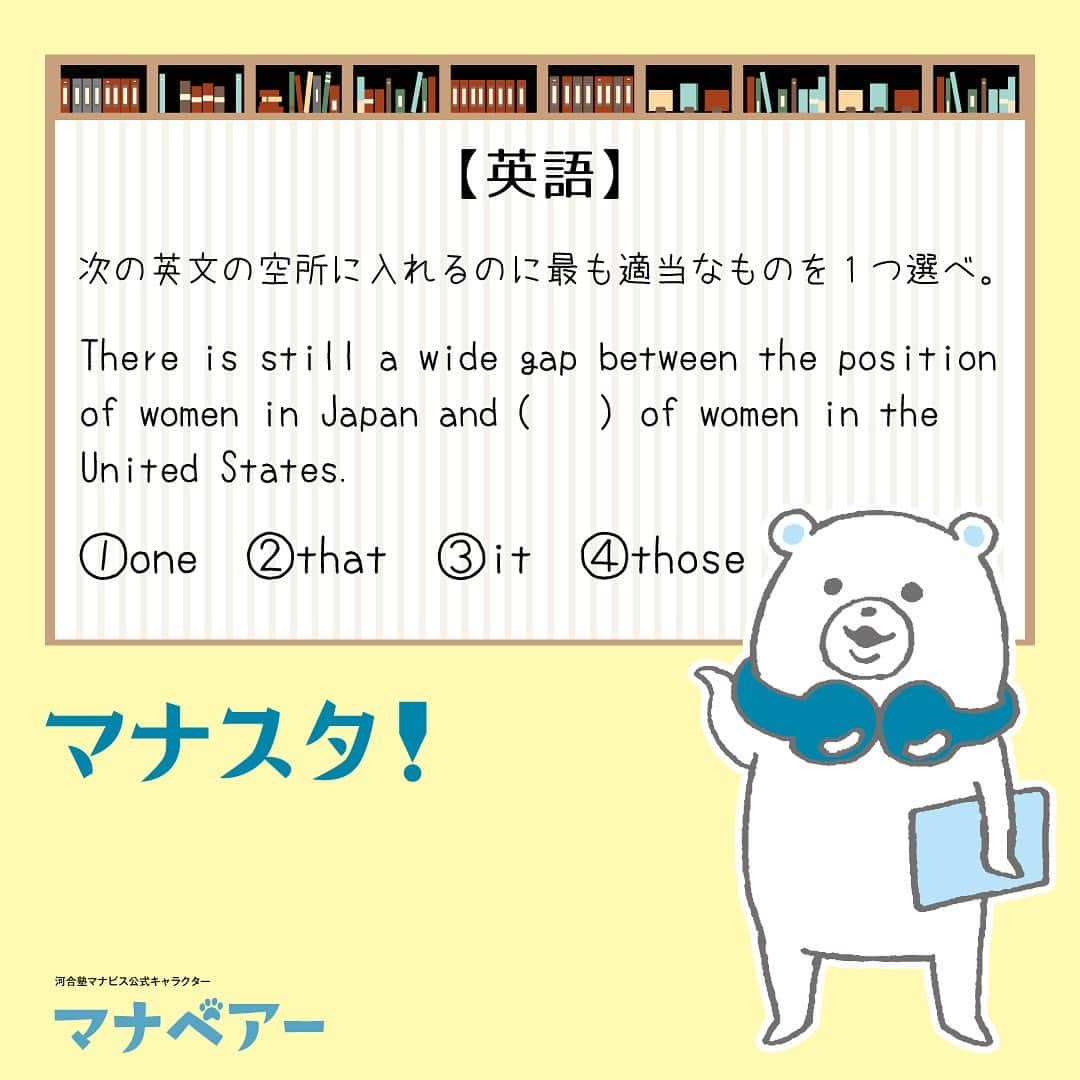 【公式】河合塾マナビスさんのインスタグラム写真 - (【公式】河合塾マナビスInstagram)「. マナベアーのスタディタイム 英語【問】 ⁡ 次の英文の空所に入れるのに最も適当なものを1つ選べ。 There is still a wide gap between the position of women in Japan and (   ) of women in the United States. ⁡ ①one ②that ③it ④those ⁡ 【解答・ポイント】 解答：② ⁡ 代名詞の使い方を確認しよう！ ⁡ that は名詞の反復を避ける代名詞で「the ＋可算名詞の単数形または不可算名詞」を表す。本問の that は the position を表す。 なお、③の it は修飾語をつけずに単独で用いる。 「日本の女性の地位とアメリカの女性の地位にはまだかなり大きな差がある」   #河合塾 #河合塾マナビス #マナグラム #マナスタ #マナベアーのスタディタイム #英語 #勉強垢さんと一緒に頑張りたい #テスト勉強 #勉強記録 #努力は必ず報われる #がんばりますがんばろうね #勉強垢サント繋ガリタイ #勉強頑張る #勉強法 #高1勉強垢 #高2勉強垢 #高3勉強垢 #スタディープランナー #頑張れ受験生 #第一志望合格し隊 #受験生勉強垢 #目指せ努力型の天才 #努力は裏切らない #努力型の天才になる #勉強垢さんと頑張りたい #勉強勉強 #志望校合格」8月29日 16時00分 - manavis_kj