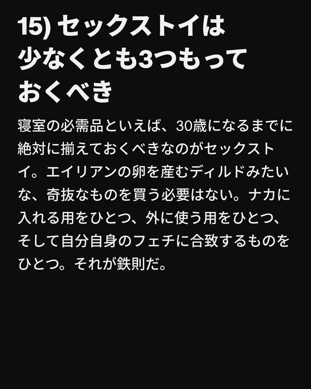 VICE Japanさんのインスタグラム写真 - (VICE JapanInstagram)「幼い頃、日曜のディナーで祖母に口酸っぱく警告されただろう。「歳をとると時が経つのが早い」。これは真実だ。ちょっと前まで2014年で、ニッキー・ミナージュの「Anaconda」のMVが公開されたばかりだった。私だってマンチェスターのカナル・ストリートに出かける前にボトル1本のワインを空にすることもできた。なのにちょっとまばたきをしているあいだに30歳になろうとしている。マイクロブレーディングをした眉毛を見つめては後悔している。眉毛をブリーチできたらもっと若く、イケてる感じに見えるはずなのに。  しかしシェールではないが、もし私が時を戻せるとしても絶対しない。その理由は、自分の血管に常に大量のMDMAが流れることにもう耐えられないからではなく、年齢を重ねるごとにセックスがどんどん良くなるからだ。アラサーになれば、自分が何を求めているかがわかるようになるし、それを求めることを恐れないようになる。もしかしたら「30歳になる前に知っておきたい、セックスにまつわるリスト」なんて必要ないひともいるかもしれないけど、必要な人がいるかもしれないし、それはおかしなことじゃない。だから私がこの記事を書いているというわけ。  そんなわけで、30歳になる前に知っておきたい、セックスにまつわる30のアドバイスをご紹介する。  記事詳細は @vicejapan プロフィールのリンクから  #vicejapan #vice #ヴァイスジャパン」8月29日 17時34分 - vicejapan