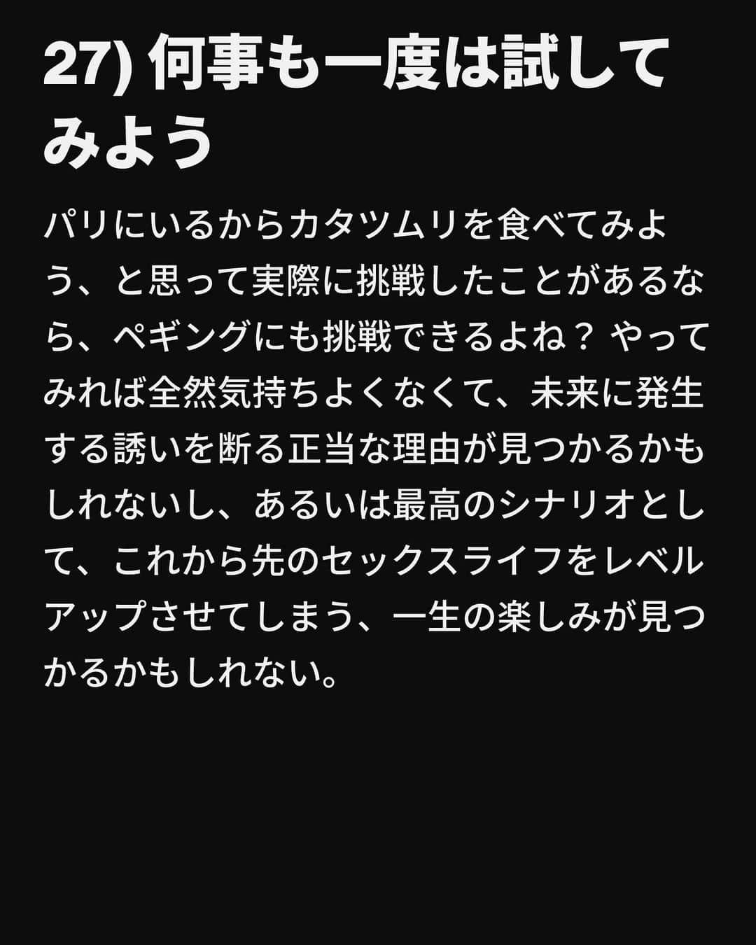 VICE Japanさんのインスタグラム写真 - (VICE JapanInstagram)「幼い頃、日曜のディナーで祖母に口酸っぱく警告されただろう。「歳をとると時が経つのが早い」。これは真実だ。ちょっと前まで2014年で、ニッキー・ミナージュの「Anaconda」のMVが公開されたばかりだった。私だってマンチェスターのカナル・ストリートに出かける前にボトル1本のワインを空にすることもできた。なのにちょっとまばたきをしているあいだに30歳になろうとしている。マイクロブレーディングをした眉毛を見つめては後悔している。眉毛をブリーチできたらもっと若く、イケてる感じに見えるはずなのに。  しかしシェールではないが、もし私が時を戻せるとしても絶対しない。その理由は、自分の血管に常に大量のMDMAが流れることにもう耐えられないからではなく、年齢を重ねるごとにセックスがどんどん良くなるからだ。アラサーになれば、自分が何を求めているかがわかるようになるし、それを求めることを恐れないようになる。もしかしたら「30歳になる前に知っておきたい、セックスにまつわるリスト」なんて必要ないひともいるかもしれないけど、必要な人がいるかもしれないし、それはおかしなことじゃない。だから私がこの記事を書いているというわけ。  そんなわけで、30歳になる前に知っておきたい、セックスにまつわる30のアドバイスをご紹介する。  記事詳細は @vicejapan プロフィールのリンクから  #vicejapan #vice #ヴァイスジャパン」8月29日 17時34分 - vicejapan