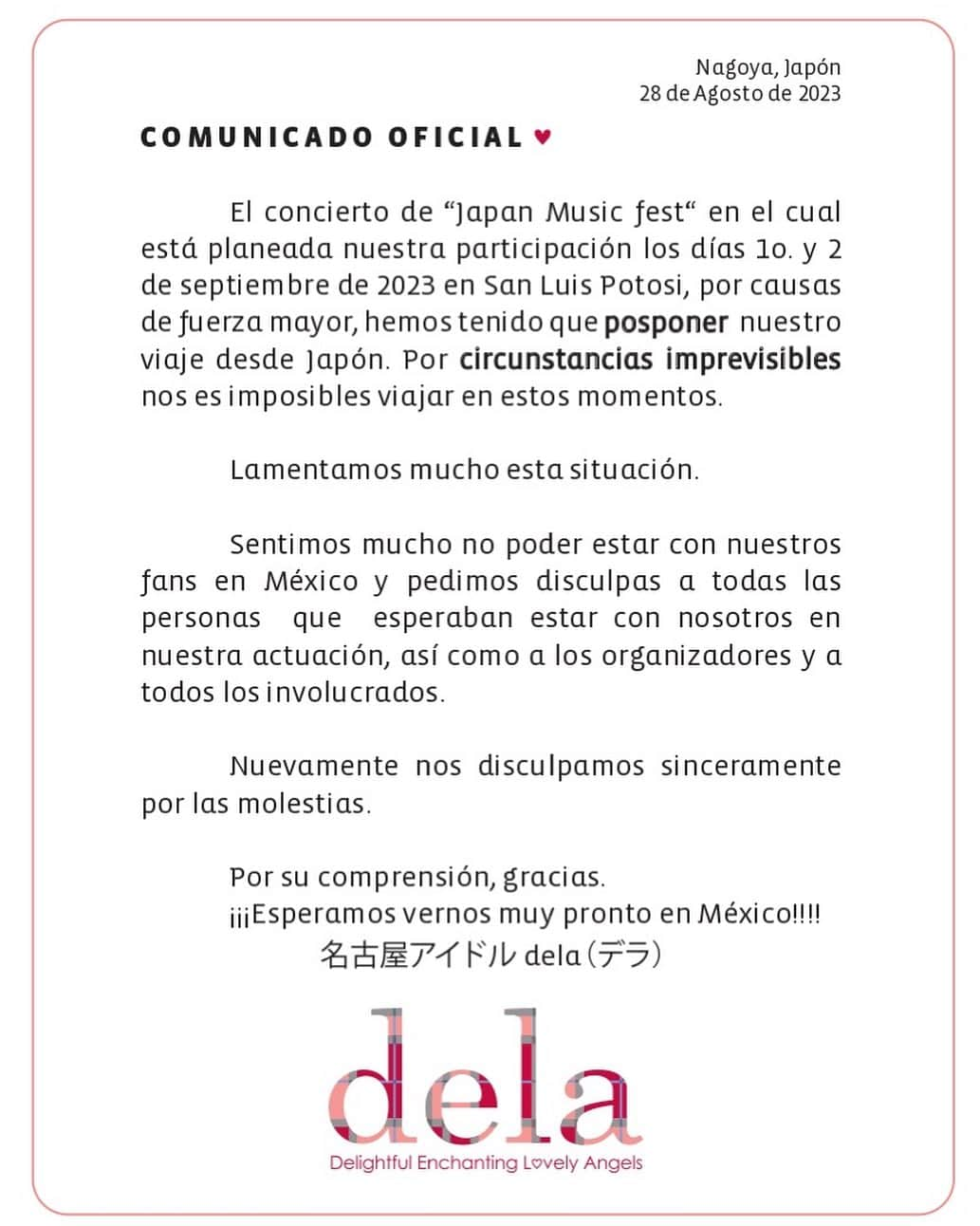 delaのインスタグラム：「COMUNICADO OFICIAL #dela   サン・ルイス・ポトシイベント出演延期に伴うお知らせとお詫び     delaが9月1日、2日に出演を予定しておりました「Japan music fest」ですがこの度、諸事情により出演を延期させて頂くことになりました。  誠に申し訳ございません。   出演を楽しみにして下さっていたメキシコのファンの皆様、関係者の皆様に多大なるご迷惑をお掛けする事を、深くお詫び申し上げます。  尚、延期日程につきましては追って発表させていただきます、何卒ご理解頂けます様お願い申し上げます。  NBGF」