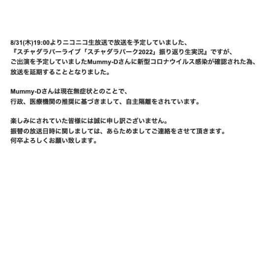 スチャダラパーさんのインスタグラム写真 - (スチャダラパーInstagram)「<放送が延期となりました>  8/31(木)19:00よりニコニコ生放送で放送を予定していました、 『スチャダラパーライブ「スチャダラパーク2022」振り返り⽣実況』ですが、 ご出演を予定していましたMummy-Dさんに新型コロナウイルス感染が確認された為、放送を延期することとなりました。  Mummy-Dさんは現在無症状とのことで、行政、医療機関の推奨に基づきまして、自主隔離をされています。  楽しみにされていた皆様には誠に申し訳ございません。 振替の放送日時に関しましては、あらためましてご連絡をさせて頂きます。 何卒よろしくお願い致します。  『スチャダラパーライブ「スチャダラパーク2022」振り返り⽣実況』  スチャダラパー、そしてゲストにMummy-D（RHYMESTER）も⽣出演！ 2022年に⽇⽐⾕公園⼤⾳楽堂で開催された「スチャダラパーク2022」のライブ映像をニコ⽣独占初公開します！  RHYMESTER、EGO-WRAPPIN'、かせきさいだぁ、と豪華ゲストを交えた記念碑的な公演を、スチャダラパー、Mummy-Dがスタジオから⽣出演し、ライブ映像を振り返り実況しながら、当⽇の裏話や感想、まったく関係ない話などをたっぷり語っていきます。是⾮ご覧ください！  【放送概要】 ■スチャダラパーライブ「スチャダラパーク2022」振り返り⽣実況【ゲスト：Mummy-D（RHYMESTER）】 出演者：スチャダラパー、Mummy-D（RHYMESTER） ※番組の⼀部はプレミアム会員限定視聴となります。 ※番組全編を視聴するにはプレミアム会員のご登録が必要です。 ※タイムシフト期間：30⽇間 ※期間中に1度だけ、⽣放送終了後に番組を視聴することが可能です。 ※タイムシフト視聴権は、視聴を開始した時点から「放送時間＋24時間」が経過すると失効します。」8月30日 18時48分 - sdp1990_official